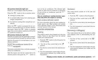 On position (Indicator light on):                      turn on the air conditioner. The indicator light     Ventilation
Interior air is recirculated inside the vehicle.       comes on when the air conditioner is operating.
                                                       To turn off the air conditioner, push the            This mode directs outside air to the side and
Press the         button to the on position when:      button again.                                        center vents.
 ● driving on a dusty road.                            The air conditioner cooling function oper-            1. Push the         button to the off position.
 ● to prevent traffic fumes from entering pas-         ates only when the engine is running.
                                                                                                             2. Turn the air flow control dial to the
   senger compartment.                                 Rear window defroster switch                             position.
 ● for maximum cooling when using the air con-         For more information about the rear window de-        3. Turn the fan control dial to the desired posi-
   ditioner.                                           froster switch, see “Rear window and outside             tion.
When the            button is pressed, the air con-    mirror defroster switch” in the “Instruments and
                                                       controls” section of this manual.                     4. Turn the temperature control dial to the de-
ditioner automatically turns on and the indicator                                                               sired position.
illuminates. When the            button is pressed     HEATER OPERATION
again, the air recirculation mode turns off, but the                                                        Defrosting or defogging
air conditioner remains on.                            Heating
                                                                                                            This mode directs the air to the defrost outlets
Off position (Indicator light off):                    This mode is used to direct heated air to the foot   and outboard vents to defrost/defog the win-
Outside air is drawn into the passenger compart-       outlets. Some air also flows from the defrost        dows.
ment and distributed through the selected outlet.      outlets and outboard vents.
                                                                                                             1. Turn the air flow control dial to the
Use the off position for normal heater or air con-      1. Push the        button to the off position for       position.
ditioner operation.                                        normal heating.
                                                                                                             2. Turn the fan control dial to the desired posi-
          Air conditioner button (if so                 2. Turn the air flow control dial to the                tion.
                                                           position.
          equipped)                                                                                          3. Turn the temperature control dial to the de-
                                                        3. Turn the fan control dial to the desired posi-       sired position between the middle and the
The button is provided only on vehicles equipped           tion.                                                hot position.
with an air conditioner.
                                                        4. Turn the temperature control dial to the de-
Start the engine, turn the fan control dial to the         sired position between the middle and the
desired position and push the           button to          hot position.
                                                                       Display screen, heater, air conditioner, audio and phone systems 4-7
 