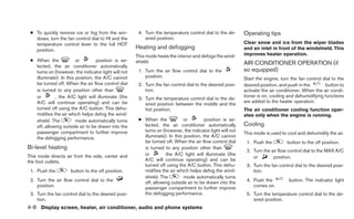 ● To quickly remove ice or fog from the win-         4. Turn the temperature control dial to the de-     Operating tips
   dows, turn the fan control dial to HI and the         sired position.
   temperature control lever to the full HOT                                                              Clear snow and ice from the wiper blades
   position.
                                                     Heating and defogging                                and air inlet in front of the windshield. This
                                                     This mode heats the interior and defogs the wind-    improves heater operation.
 ● When the             or         position is se-   shield.
   lected, the air conditioner automatically
                                                                                                          AIR CONDITIONER OPERATION (if
   turns on (however, the indicator light will not    1. Turn the air flow control dial to the            so equipped)
   illuminate). In this position, the A/C cannot         position.                                        Start the engine, turn the fan control dial to the
   be turned off. When the air flow control dial      2. Turn the fan control dial to the desired posi-   desired position, and push in the       button to
   is turned to any position other than                  tion.                                            activate the air conditioner. When the air condi-
   or        , the A/C light will illuminate (the                                                         tioner is on, cooling and dehumidifying functions
                                                      3. Turn the temperature control dial to the de-
   A/C will continue operating) and can be                                                                are added to the heater operation.
                                                         sired position between the middle and the
   turned off using the A/C button. This dehu-           hot position.                                    The air conditioner cooling function oper-
   midifies the air which helps defog the wind-                                                           ates only when the engine is running.
   shield. The          mode automatically turns      ● When the             or         position is se-
   off, allowing outside air to be drawn into the       lected, the air conditioner automatically         Cooling
   passenger compartment to further improve             turns on (however, the indicator light will not
                                                                                                          This mode is used to cool and dehumidify the air.
   the defogging performance.                           illuminate). In this position, the A/C cannot
                                                        be turned off. When the air flow control dial      1. Push the         button to the off position.
Bi-level heating                                        is turned to any position other than
                                                                                                           2. Turn the air flow control dial to the MAX A/C
This mode directs air from the side, center and         or         the A/C light will illuminate (the
                                                                                                              or        position.
the foot outlets.                                       A/C will continue operating) and can be
                                                        turned off using the A/C button. This dehu-        3. Turn the fan control dial to the desired posi-
 1. Push the         button to the off position.        midifies the air which helps defog the wind-          tion.
                                                        shield. The          mode automatically turns
 2. Turn the air flow control dial to the               off, allowing outside air to be drawn into the     4. Push the          button. The indicator light
    position.                                           passenger compartment to further improve              comes on.
 3. Turn the fan control dial to the desired posi-      the defogging performance.                         5. Turn the temperature control dial to the de-
    tion.                                                                                                     sired position.
4-8 Display screen, heater, air conditioner, audio and phone systems
 