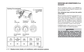 SERVICING AIR CONDITIONER (if so
                                                                        equipped)

                                                                        The air conditioner system in your NISSAN ve-
                                                                        hicle is charged with a refrigerant designed with
                                                                        the environment in mind.
                                                                        This refrigerant does not harm the earth’s
                                                                        ozone layer.
                                                                        Special charging equipment and lubricant is re-
                                                                        quired when servicing your NISSAN air condi-
                                                                        tioner. Using improper refrigerants or lubricants
                                                                        will cause severe damage to your air conditioner
                                                                        system. See “Air conditioner system refrigerant
                                                                        and oil recommendations” in the “Technical and
                                                                        consumer information” section of this manual.
                                                                        A NISSAN dealer is able to service your “environ-
                                                                        mentally friendly” air conditioning system.

                                                                                            WARNING
                                                                        The air conditioner system contains re-
                                                                        frigerant under high pressure. To avoid
                                                                        personal injury, any air conditioner ser-
                                                                        vice should be done only by an experi-
                                                                        enced technician with proper equipment.




                                                    WHA1121

4-12 Display screen, heater, air conditioner, audio and phone systems
 