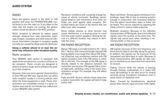 AUDIO SYSTEM


RADIO                                                  Reception conditions will constantly change be-        Static and flutter: During signal interference from
                                                       cause of vehicle movement. Buildings, terrain,         buildings, large hills or due to antenna position
Place the ignition switch in the ACC or ON             signal distance and interference from other ve-        (usually in conjunction with increased distance
position and press the POWER/VOLUME con-               hicles can work against ideal reception. De-           from the station transmitter), static or flutter can
trol knob to turn the radio on. If you listen to the   scribed below are some of the factors that can         be heard. This can be reduced by adjusting the
radio with the engine not running, the ignition        affect your radio reception.                           treble control to reduce treble response.
switch should be placed in the ACC position.
                                                       Some cellular phones or other devices may              Multipath reception: Because of the reflective
Radio reception is affected by station signal          cause interference or a buzzing noise to come          characteristics of FM signals, direct and reflected
strength, distance from radio transmitter, build-      from the audio system speakers. Storing the de-        signals reach the receiver at the same time. The
ings, bridges, mountains and other external influ-     vice in a different location may reduce or elimi-      signals may cancel each other, resulting in mo-
ences. Intermittent changes in reception quality       nate the noise.                                        mentary flutter or loss of sound.
normally are caused by these external influences.      FM RADIO RECEPTION                                     AM RADIO RECEPTION
Using a cellular phone in or near the ve-              Range: FM range is normally limited to 25 – 30 mi      AM signals, because of their low frequency, can
hicle may influence radio reception quality.           (40 – 48 km), with monaural (single channel) FM        bend around objects and skip along the ground.
Radio reception                                        having slightly more range than stereo FM. Exter-      In addition, the signals can be bounced off the
                                                       nal influences may sometimes interfere with FM         ionosphere and bent back to earth. Because of
Your NISSAN radio system is equipped with              station reception even if the FM station is within     these characteristics, AM signals are also sub-
state-of-the-art electronic circuits to enhance ra-    25 mi (40 km). The strength of the FM signal is        ject to interference as they travel from transmitter
dio reception. These circuits are designed to          directly related to the distance between the           to receiver.
extend reception range, and to enhance the qual-       transmitter and receiver. FM signals follow a line-
                                                                                                              Fading: Occurs while the vehicle is passing
ity of that reception.                                 of-sight path, exhibiting many of the same char-
                                                                                                              through freeway underpasses or in areas with
                                                       acteristics as light. For example, they will reflect
However, there are some general characteristics                                                               many tall buildings. It can also occur for several
                                                       off objects.
of both FM and AM radio signals that can affect                                                               seconds during ionospheric turbulence even in
radio reception quality in a moving vehicle, even      Fade and drift: As your vehicle moves away from        areas where no obstacles exist.
when the finest equipment is used. These char-         a station transmitter, the signals will tend to fade
                                                                                                              Static: Caused by thunderstorms, electrical
                                                       and/or drift.
acteristics are completely normal in a given re-                                                              power lines, electric signs and even traffic lights.
ception area and do not indicate any malfunction
in your NISSAN radio system.

                                                                      Display screen, heater, air conditioner, audio and phone systems 4-13
 