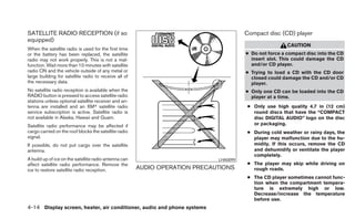 SATELLITE RADIO RECEPTION (if so                                                       Compact disc (CD) player
equipped)
                                                                                                        CAUTION
When the satellite radio is used for the first time
or the battery has been replaced, the satellite                                        ● Do not force a compact disc into the CD
radio may not work properly. This is not a mal-                                          insert slot. This could damage the CD
function. Wait more than 10 minutes with satellite                                       and/or CD player.
radio ON and the vehicle outside of any metal or                                       ● Trying to load a CD with the CD door
large building for satellite radio to receive all of                                     closed could damage the CD and/or CD
the necessary data.                                                                      player.
No satellite radio reception is available when the                                     ● Only one CD can be loaded into the CD
RADIO button is pressed to access satellite radio                                        player at a time.
stations unless optional satellite receiver and an-
tenna are installed and an XMா satellite radio                                          ● Only use high quality 4.7 in (12 cm)
service subscription is active. Satellite radio is                                        round discs that have the “COMPACT
not available in Alaska, Hawaii and Guam.                                                 disc DIGITAL AUDIO” logo on the disc
Satellite radio performance may be affected if                                            or packaging.
cargo carried on the roof blocks the satellite radio                                    ● During cold weather or rainy days, the
signal.                                                                                   player may malfunction due to the hu-
If possible, do not put cargo over the satellite                                          midity. If this occurs, remove the CD
antenna.                                                                                  and dehumidify or ventilate the player
                                                                                          completely.
A build up of ice on the satellite radio antenna can                         LHA0099
affect satellite radio performance. Remove the                                          ● The player may skip while driving on
ice to restore satellite radio reception.              AUDIO OPERATION PRECAUTIONS        rough roads.
                                                                                        ● The CD player sometimes cannot func-
                                                                                          tion when the compartment tempera-
                                                                                          ture is extremely high or low.
                                                                                          Decrease/increase the temperature
                                                                                          before use.
4-14 Display screen, heater, air conditioner, audio and phone systems
 