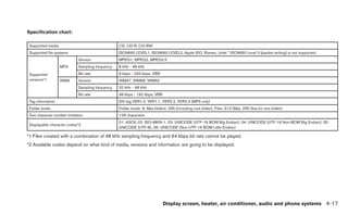 Specification chart:

 Supported media                                   CD, CD-R, CD-RW
 Supported file systems                            ISO9660 LEVEL1, ISO9660 LEVEL2, Apple ISO, Romeo, Joliet * ISO9660 Level 3 (packet writing) is not supported.
                              Version              MPEG1, MPEG2, MPEG2.5
                   MP3        Sampling frequency   8 kHz - 48 kHz
 Supported                    Bit rate             8 kbps - 320 kbps, VBR
 versions*1        WMA        Version              WMA7, WMA8, WMA9
                              Sampling frequency   32 kHz - 48 kHz
                              Bit rate             48 kbps - 192 kbps, VBR
 Tag information                                   ID3 tag VER1.0, VER1.1, VER2.2, VER2.3 (MP3 only)
 Folder levels                                     Folder levels: 8, Max folders: 255 (including root folder), Files: 512 (Max. 255 files for one folder)
 Text character number limitation                  128 characters
                                                   01: ASCII, 02: ISO-8859-1, 03: UNICODE (UTF-16 BOM Big Endian), 04: UNICODE (UTF-16 Non-BOM Big Endian), 05:
 Displayable character codes*2
                                                   UNICODE (UTF-8), 06: UNICODE (Non-UTF-16 BOM Little Endian)

*1 Files created with a combination of 48 kHz sampling frequency and 64 kbps bit rate cannot be played.
*2 Available codes depend on what kind of media, versions and information are going to be displayed.




                                                                              Display screen, heater, air conditioner, audio and phone systems 4-17
 