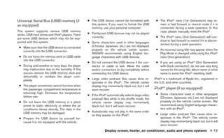 Universal Serial Bus (USB) memory (if              ● The USB device cannot be formatted with           ● The iPodா nano (1st Generation) may re-
so equipped)                                         this system. If you want to format the USB          main in fast forward or rewind mode if it is
                                                     memory, use your personal computer.                 connected during a seek operation. In this
This system supports various USB memory                                                                  case, please manually reset the iPodா.
sticks, USB hard drives and iPodா players. There   ● Partitioned USB devices may not be played
are some USB devices which may not be sup-           correctly.                                        ● The iPodா nano (2nd Generation) will con-
ported with this system.                                                                                 tinue to fast forward or rewind if it is discon-
                                                   ● Some characters used in other languages
                                                                                                         nected during a seek operation.
 ● Make sure that the USB device is connected        (Chinese, Japanese, etc.) are not displayed
   correctly into the USB connector.                 properly on the vehicle center screen.            ● An incorrect song title may appear when the
                                                     NISSAN recommends using English lan-                Play Mode is changed while using the iPodா
 ● Do not force the memory stick or USB cable        guage characters with USB devices.                  nano (2nd generation).
   into the USB connector.
                                                   ● Do not connect the USB device if the con-         ● If you are using an iPodா (3rd Generation
 ● During cold weather or rainy days, the player     nector or cable is wet. Allow the cable             with Dock connector), do not use very long
   may malfunction due to the humidity. If this      and/or connectors to dry completely before          names for the song title, album name or artist
   occurs, remove the USB memory stick and           connecting the USB device.                          name to avoid the iPodா resetting itself.
   dehumidify or ventilate the player com-
   pletely.                                        ● Large video podcast files cause slow re-         iPodா is a trademark of Apple Inc., registered in
                                                     sponses in the iPodா. The vehicle center         the U.S. and other countries.
 ● The player sometimes cannot function when         display may momentarily black out, but it will
   the passenger compartment temperature is          soon recover.                                    iPodா* player (if so equipped)
   extremely high. Decrease the temperature                                                            ● Some characters used in other languages
   before use.                                     ● If the iPodா automatically selects large video
                                                     podcast files while in the shuffle mode, the        (Chinese, Japanese, etc.) are not displayed
 ● Do not leave the USB memory in a place            vehicle center display may momentarily              properly on the vehicle center screen. We
   prone to static electricity or where the air      black out, but it will soon recover.                recommend using English language charac-
   conditioner blows directly. The data in the                                                           ters with an iPodா.
   USB memory may be damaged.                      ● Audiobooks may not play in the same order
                                                     as they appear on the iPodா.                      ● Large video podcast files cause slow re-
 ● Prepare the USB device by yourself be-                                                                sponses in the iPodா. The vehicle center
   cause it is not equipped with the vehicle.                                                            display may momentarily black out, but it will
                                                                                                         soon recover.
                                                                Display screen, heater, air conditioner, audio and phone systems 4-19
 