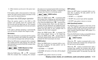 4. Other buttons can be set in the same man-           disc plays at an increased speed while reversing or   RPT button:
    ner.                                                fast forwarding. When the button is released, the
                                                                                                              When the RPT button is pressed while a com-
                                                        compact disc returns to normal play speed.
If the battery cable is disconnected or if the fuse                                                           pact disc is playing, the play pattern can be
opens, the radio memory will be canceled. In that                          SEEK button:                       changed as follows:
case, reset the desired stations.                                                                             1 TR RPT ←→ 1 CD RPT
                                                        When the SEEK button              is pressed while
Compact disc (CD) player operation                      the compact disc is playing, the next track follow-   1 TR RPT: the current track will be repeated.
Place the ignition switch in the ACC or ON              ing the present one starts to play from the begin-    1 CD RPT: play pattern returns to normal.
position and carefully insert the compact disc          ning. Press the SEEK button           several times
                                                        to skip several tracks. Each time the button is       AUX (Auxiliary) button:
into the slot with the label side up. The compact
disc is automatically pulled into the slot and starts   pressed, the CD advances one additional track.        The AUX IN jack is located on the front of the
to play.                                                The track number appears in the display window.       radio. The AUX IN audio input jack accepts any
                                                        (When the last track on the compact disc is           standard analog audio input such as from a por-
If the radio is already operating, it automatically     skipped, the first track is played.)                  table cassette tape/CD player, MP3 player or a
turns off and the compact disc begins to play.                                                                laptop computer.
                                                        When the SEEK button              is pressed, the
CD button:                                              track being played returns to the beginning.          Press the AUX button to play a compatible device
When the CD button is pressed with the system           Press the SEEK button            several times to     when it is plugged into the AUX IN jack.
off and the compact disc loaded, the system will        skip back several tracks. Each time the button is              EJECT button:
turn on and the compact disc will start to play.        pressed the CD moves back one track.
When the CD button is pressed with a compact            RDM button:                                           When the          button is pressed with a com-
disc loaded and the radio playing, the radio will                                                             pact disc loaded, the compact disc will eject and
                                                        When the RDM button is pressed while a com-
automatically be turned off and the compact disc                                                              the last source will be played.
                                                        pact disc is playing, the play pattern can be
will start to play.
                                                        changed as follows:                                   When the          button is pressed twice with a
                    TUNE (Rewind or Fast                                                                      compact disc loaded, the compact disc will be
                                                        1 CD RDM ←→ 1 CD RPT
                    Forward) button:                                                                          ejected further for easier CD removal. If the disc
                                                        1 CD RDM: all tracks on the disc will be played       is not removed within 15 seconds, the disc will
                                                        randomly.                                             reload.
When the TUNE button        or        is pressed
while the compact disc is playing, the compact          1 CD RPT: play pattern returns to normal.
                                                                       Display screen, heater, air conditioner, audio and phone systems 4-23
 