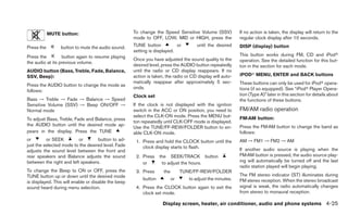 MUTE button:                             To change the Speed Sensitive Volume (SSV)            If no action is taken, the display will return to the
                                                     mode to OFF, LOW, MID or HIGH, press the              regular clock display after 10 seconds.
Press the        button to mute the audio sound.     TUNE button           or         until the desired    DISP (display) button
                                                     setting is displayed.
Press the         button again to resume playing                                                           This button works during FM, CD and iPodா
                                                     Once you have adjusted the sound quality to the       operation. See the detailed function for this but-
the audio at its previous volume.
                                                     desired level, press the AUDIO button repeatedly      ton in the section for each mode.
AUDIO button (Bass, Treble, Fade, Balance,           until the radio or CD display reappears. If no
SSV, Beep):                                          action is taken, the radio or CD display will auto-   iPODா MENU, ENTER and BACK buttons
                                                     matically reappear after approximately 5 sec-         These buttons can only be used for iPodா opera-
Press the AUDIO button to change the mode as
                                                     onds.                                                 tions (if so equipped). See “iPodா Player Opera-
follows:
                                                     Clock set                                             tion (Type A)” later in this section for details about
Bass → Treble → Fade → Balance → Speed                                                                     the functions of these buttons.
Sensitive Volume (SSV) → Beep ON/OFF →               If the clock is not displayed with the ignition
Normal mode                                          switch in the ACC or ON position, you need to         FM/AM radio operation
                                                     select the CLK-ON mode. Press the MENU but-           FM·AM button:
To adjust Bass, Treble, Fade and Balance, press
                                                     ton repeatedly until CLK-OFF mode is displayed.
the AUDIO button until the desired mode ap-                                                                Press the FM·AM button to change the band as
                                                     Use the TUNE/FF-REW/FOLDER button to en-
pears in the display. Press the TUNE                 able CLK-ON mode.                                     follows:
or        or SEEK         or       button to ad-      1. Press and hold the CLOCK button until the         AM → FM1 → FM2 → AM
just the selected mode to the desired level. Fade        clock display starts to flash.
adjusts the sound level between the front and                                                              If another audio source is playing when the
rear speakers and Balance adjusts the sound           2. Press    the SEEK/TRACK button                    FM·AM button is pressed, the audio source play-
between the right and left speakers.                     or        to adjust the hours.                    ing will automatically be turned off and the last
                                                                                                           radio station played will begin playing.
To change the Beep to ON or OFF, press the            3. Press      the        TUNE/FF-REW/FOLDER
TUNE button up or down until the desired mode                                                              The FM stereo indicator (ST) illuminates during
                                                         button           or      to adjust the minutes.   FM stereo reception. When the stereo broadcast
is displayed. This will enable or disable the beep
sound heard during menu selection.                    4. Press the CLOCK button again to exit the          signal is weak, the radio automatically changes
                                                         clock set mode.                                   from stereo to monaural reception.

                                                                    Display screen, heater, air conditioner, audio and phone systems 4-25
 