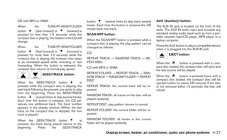 CD with MP3 or WMA:                                    button        several times to skip back several   AUX (Auxiliary) button:
When        the        TUNE/FF-REW/FOLDER              tracks. Each time the button is pressed the CD     The AUX IN jack is located on the front of the
                                                       moves back one track.                              radio. The AUX IN audio input jack accepts any
button       (fast forward) or         (reverse) is
pressed for less than 1.5 seconds while the            SCAN/RPT button:                                   standard analog audio input such as from a por-
compact disc is playing, the folders in the CD will                                                       table cassette tape/CD player, MP3 player or a
                                                       When the SCAN/RPT button is pressed while a        laptop computer.
change.
                                                       compact disc is playing, the play pattern can be
When        the        TUNE/FF-REW/FOLDER                                                                 Press the AUX button to play a compatible device
                                                       changed as follows:
                                                                                                          when it is plugged into the AUX IN jack.
button       (fast forward) or      (reverse) is       CD:
pressed for more than 1.5 seconds while the                                                                        EJECT button:
compact disc is playing, the compact disc plays        REPEAT TRACK → RANDOM TRACK → RE-
at an increased speed while reversing or fast          PEAT DISC                                          When the          button is pressed with a com-
forwarding. When the button is released, the                                                              pact disc loaded, the compact disc will eject and
compact disc returns to normal play speed.             CD with MP3 or WMA:
                                                                                                          the last source will be played.
                    SEEK/TRACK button:                 REPEAT FOLDER → REPEAT TRACK → RAN-
                                                       DOM TRACK → RANDOM FOLDER → REPEAT                 When the          button is pressed twice with a
                                                       DISC                                               compact disc loaded, the compact disc will be
When the SEEK/TRACK button                        is                                                      ejected further for easier CD removal. If the disc
pressed while the compact disc is playing, the         REPEAT TRACK: the current track will be re-        is not removed within 15 seconds, the disc will
next track following the present one starts to play    peated.                                            reload.
from the beginning. Press the SEEK/TRACK
                                                       RANDOM TRACK: all tracks on the disc will be
button         several times to skip several tracks.
                                                       played randomly.
Each time the button is pressed, the CD ad-
vances one additional track. The track number          REPEAT DISC: play pattern returns to normal.
appears in the display window. (When the last
track on the compact disc is skipped, the first        REPEAT FOLDER: the current folder will be re-
track is played.)                                      peated.

When the SEEK/TRACK button                   is        RANDOM FOLDER: all tracks in the current
pressed, the track being played returns to the         folder will be played randomly.
beginning.     Press    the     SEEK/TRACK
                                                                     Display screen, heater, air conditioner, audio and phone systems 4-27
 