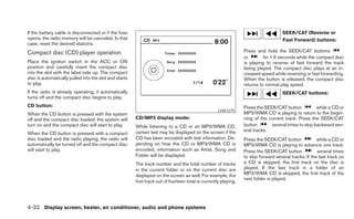 If the battery cable is disconnected or if the fuse                                                                                   SEEK/CAT (Reverse or
opens, the radio memory will be canceled. In that                                                                                     Fast Forward) buttons:
case, reset the desired stations.
Compact disc (CD) player operation                                                                                Press and hold the SEEK/CAT buttons
                                                                                                                  or        for 1.5 seconds while the compact disc
Place the ignition switch in the ACC or ON                                                                        is playing to reverse of fast forward the track
position and carefully insert the compact disc                                                                    being played. The compact disc plays at an in-
into the slot with the label side up. The compact                                                                 creased speed while reversing or fast forwarding.
disc is automatically pulled into the slot and starts                                                             When the button is released, the compact disc
to play.                                                                                                          returns to normal play speed.
If the radio is already operating, it automatically                                                                                   SEEK/CAT buttons:
turns off and the compact disc begins to play.
CD button:                                                                                                        Press the SEEK/CAT button           while a CD or
                                                                                                     LHA1275
When the CD button is pressed with the system                                                                     MP3/WMA CD is playing to return to the begin-
off and the compact disc loaded, the system will        CD/MP3 display mode:                                      ning of the current track. Press the SEEK/CAT
turn on and the compact disc will start to play.        While listening to a CD or an MP3/WMA CD,                 button       several times to skip backward sev-
                                                        certain text may be displayed on the screen if the        eral tracks.
When the CD button is pressed with a compact
disc loaded and the radio playing, the radio will       CD has been encoded with text information. De-            Press the SEEK/CAT button             while a CD or
automatically be turned off and the compact disc        pending on how the CD or MP3/WMA CD is                    MP3/WMA CD is playing to advance one track.
will start to play.                                     encoded, information such as Artist, Song and             Press the SEEK/CAT button             several times
                                                        Folder will be displayed.                                 to skip forward several tracks. If the last track on
                                                        The track number and the total number of tracks           a CD is skipped, the first track on the disc is
                                                        in the current folder or on the current disc are          played. If the last track in a folder of an
                                                        displayed on the screen as well. For example, the         MP3/WMA CD is skipped, the first track of the
                                                                                                                  next folder is played.
                                                        first track out of fourteen total is currently playing.




4-32 Display screen, heater, air conditioner, audio and phone systems
 