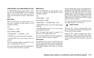 TUNE/SCROLL knob (MP3/WMA CD only):                  RDM button:                                          Press the AUX button to play a compatible device
                                                                                                          plugged into the AUX IN jack. The AUX button is
If an MP3/WMA CD with multiple folders is play-      When the RDM button is pressed while a com-
                                                                                                          also used to switch the audio system to a source
ing, turn the TUNE/SCROLL knob to change             pact disc is playing, the play pattern can be
                                                                                                          plugged into the USB input jack in the center
folders. Turn the knob to the left to skip back a    changed as follows:
                                                                                                          console. When a device is plugged into the AUX
folder. Turn the knob to the right to skip ahead a   CD:                                                  IN jack while another device is plugged into the
folder.                                                                                                   USB input jack, the AUX button is used to toggle
                                                     1 DISC RDM ←→ OFF                                    between the two functions.
RPT button:
                                                     CD with MP3 or WMA:                                  For more information about the USB input jack,
When the RPT button is pressed while a com-
                                                     1 DISC RDM → 1 FOLDER RDM → OFF                      see “USB interface” in this section.
pact disc is playing, the play pattern can be
changed as follows:                                  1 DISC RDM: all tracks on the disc will be played             EJECT button:
                                                     randomly.
CD:
                                                     1 FOLDER RDM: all tracks in the current folder       When the          button is pressed with a com-
1 TRK RPT ←→ OFF                                                                                          pact disc loaded, the compact disc will eject and
                                                     will be played randomly.
CD with MP3 or WMA:                                                                                       the last source will be played.
                                                     OFF: No random play pattern is applied. The
1 FOLDER RPT → 1 TRK RPT → OFF                       indicator on the display will turn off.              When the          button is pressed twice with a
                                                                                                          compact disc loaded, the compact disc will be
1 TRK RPT: the current track will be repeated.       The current play pattern of the CD is displayed on
                                                                                                          ejected further for easier CD removal. If the disc
                                                     the screen unless no pattern is applied.
1 FOLDER RPT: the current folder will be re-                                                              is not removed within 20 seconds, the disc will
peated.                                              AUX button:                                          reload.

OFF: No repeat play pattern is applied. The indi-    The AUX IN jack is located on the CD player. The
cator on the display will turn off.                  AUX IN audio input jack accepts any standard
                                                     analog audio input such as from a portable cas-
The current play pattern of the CD is displayed on   sette tape/CD player, MP3 player or a laptop
the screen unless no pattern is applied.             computer.




                                                                   Display screen, heater, air conditioner, audio and phone systems 4-33
 