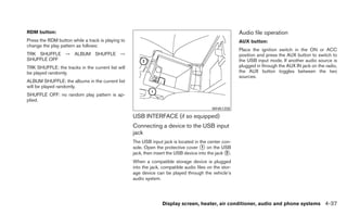 RDM button:                                                                                             Audio file operation
Press the RDM button while a track is playing to                                                        AUX button:
change the play pattern as follows:
                                                                                                        Place the ignition switch in the ON or ACC
TRK SHUFFLE → ALBUM SHUFFLE →                                                                           position and press the AUX button to switch to
SHUFFLE OFF                                                                                             the USB input mode. If another audio source is
TRK SHUFFLE: the tracks in the current list will                                                        plugged in through the AUX IN jack on the radio,
be played randomly.                                                                                     the AUX button toggles between the two
                                                                                                        sources.
ALBUM SHUFFLE: the albums in the current list
will be played randomly.
SHUFFLE OFF: no random play pattern is ap-
plied.
                                                                                           WHA1358

                                                   USB INTERFACE (if so equipped)
                                                   Connecting a device to the USB input
                                                   jack
                                                   The USB input jack is located in the center con-
                                                   sole. Open the protective cover ᭺ on the USB
                                                                                      1
                                                   jack, then insert the USB device into the jack ᭺.
                                                                                                  2

                                                   When a compatible storage device is plugged
                                                   into the jack, compatible audio files on the stor-
                                                   age device can be played through the vehicle’s
                                                   audio system.




                                                                 Display screen, heater, air conditioner, audio and phone systems 4-37
 