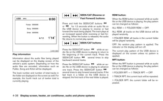 SEEK/CAT (Reverse or                 RDM button:
                                                                          Fast Forward) buttons:               When the RDM button is pressed while an audio
                                                                                                               file on the USB device is playing, the play pattern
                                                      Press and hold the SEEK/CAT buttons                      can be changed as follows:
                                                      or         for 1.5 seconds while an audio file on
                                                      the USB device is playing to reverse or fast             ALL RDM → 1 FOLDER RDM → OFF
                                                      forward the track being played. The track plays at       ALL RDM: all tracks on the USB device will be
                                                      an increased speed while reversing or fast for-          played randomly.
                                                      warding. When the button is released, the audio
                                                      file returns to normal play speed.                       1 FOLDER RDM: all tracks in the current folder
                                                                                                               will be played randomly.
                                                                          SEEK/CAT buttons:
                                                                                                               OFF: No random play pattern is applied. The
                                                                                                               indicator on the display will turn off.
                                                      Press the SEEK/CAT button            while an au-
                                         LHA1280                                                               The current play pattern of the USB device is
                                                      dio file on the USB device is playing to return to
Play information                                                                                               displayed on the screen unless no pattern is
                                                      the beginning of the current track. Press the
                                                                                                               applied.
Information about the audio files being played        SEEK/CAT button           several times to skip
                                                      backward several tracks.                                 RPT button:
can be displayed on the display screen of the
vehicle’s audio system. Depending on how the          Press the SEEK/CAT button                while an au-    When the RPT button is pressed while an audio
audio files are encoded, information such as          dio file on the USB device is playing to advance         file on the USB device is playing, the play pattern
Folder, Song and Artist will be displayed.            one track. Press the SEEK/CAT button                     can be changed as follows:
The track number and number of total tracks in        several times to skip forward several tracks. If the     1 FOLDER RPT → 1 TRACK RPT → OFF
the folder are displayed on the screen as well. For   last track in a folder on the USB device is
                                                      skipped, the first track of the next folder is played.   1 TRACK RPT: the current track will be repeated.
example, the fourth track out of twelve total is
currently playing.                                                                                             1 FOLDER RPT: the current folder will be re-
                                                                                                               peated.




4-38 Display screen, heater, air conditioner, audio and phone systems
 