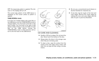 OFF: No repeat play pattern is applied. The indi-                                                       ● Do not use a conventional record cleaner or
cator on the display will turn off.                                                                       alcohol intended for industrial use.
The current play pattern of the USB device is                                                           ● A new disc may be rough on the inner and
displayed on the screen unless no pattern is                                                              outer edges. Remove the rough edges by
applied.                                                                                                  rubbing the inner and outer edges with the
                                                                                                          side of a pen or pencil as illustrated.
TUNE/SCROLL knob:
If an there are multiple folders with audio files on
the USB device, turn the TUNE/SCROLL knob to
change folders. Turn the knob to the left to skip
back a folder. Turn the knob to the right to skip
ahead a folder. If there is only one folder of audio
files on the USB device, turning the
TUNE/SCROLL knob in either direction will re-
                                                                                            LHA0049
turn to the first track on the USB device.
                                                       CD CARE AND CLEANING
                                                       ● Handle a CD by its edges. Do not bend the
                                                         disc. Never touch the surface of the disc.
                                                       ● Always place the discs in the storage case
                                                         when they are not being used.
                                                       ● To clean a disc, wipe the surface from the
                                                         center to the outer edge using a clean, soft
                                                         cloth. Do not wipe the disc using a circular
                                                         motion.




                                                                   Display screen, heater, air conditioner, audio and phone systems 4-39
 