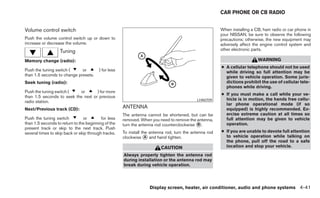 CAR PHONE OR CB RADIO


Volume control switch                                                                                    When installing a CB, ham radio or car phone in
                                                                                                         your NISSAN, be sure to observe the following
Push the volume control switch up or down to                                                             precautions; otherwise, the new equipment may
increase or decrease the volume.                                                                         adversely affect the engine control system and
                   Tuning                                                                                other electronic parts.

Memory change (radio):                                                                                                      WARNING
                                                                                                         ● A cellular telephone should not be used
Push the tuning switch (     or          ) for less                                                        while driving so full attention may be
than 1.5 seconds to change presets.                                                                        given to vehicle operation. Some juris-
Seek tuning (radio):                                                                                       dictions prohibit the use of cellular tele-
                                                                                                           phones while driving.
Push the tuning switch (   or       ) for more
                                                                                                         ● If you must make a call while your ve-
than 1.5 seconds to seek the next or previous
                                                                                             LHA0709       hicle is in motion, the hands free cellu-
radio station.
                                                                                                           lar phone operational mode (if so
Next/Previous track (CD):                             ANTENNA                                              equipped) is highly recommended. Ex-
                                                      The antenna cannot be shortened, but can be          ercise extreme caution at all times so
Push the tuning switch          or        for less    removed. When you need to remove the antenna,        full attention may be given to vehicle
than 1.5 seconds to return to the beginning of the    turn the antenna rod counterclockwise ᭺.
                                                                                            B              operation.
present track or skip to the next track. Push
several times to skip back or skip through tracks.    To install the antenna rod, turn the antenna rod   ● If you are unable to devote full attention
                                                      clockwise ᭺ and hand tighten.
                                                                   A                                       to vehicle operation while talking on
                                                                                                           the phone, pull off the road to a safe
                                                                          CAUTION                          location and stop your vehicle.

                                                      Always properly tighten the antenna rod
                                                      during installation or the antenna rod may
                                                      break during vehicle operation.




                                                                    Display screen, heater, air conditioner, audio and phone systems 4-41
 