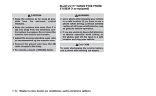 BLUETOOTHா HANDS-FREE PHONE
                                            SYSTEM (if so equipped)

                 CAUTION                                      WARNING
● Keep the antenna as far away as pos-      ● Use a phone after stopping your vehicle
  sible from the electronic control           in a safe location. If you have to use a
  modules.                                    phone while driving, exercise extreme
                                              caution at all times so full attention may
● Keep the antenna wire more than 8 in
                                              be given to vehicle operation.
  (20 cm) away from the electronic con-
  trol system harnesses. Do not route the   ● If you are unable to devote full attention
  antenna wire next to any harness.           to vehicle operation while talking on
                                              the phone, pull off the road to a safe
● Adjust the antenna standing-wave ratio
                                              location and stop your vehicle.
  as recommended by the manufacturer.
● Connect the ground wire from the CB                         CAUTION
  radio chassis to the body.
                                            To avoid discharging the vehicle battery,
● For details, consult a NISSAN dealer.     use a phone after starting the engine.




4-42 Display screen, heater, air conditioner, audio and phone systems
 