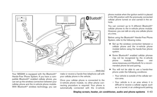 phone module when the ignition switch is placed
                                                                                                     in the ON position with the previously connected
                                                                                                     cellular phone turned on and carried in the ve-
                                                                                                     hicle.
                                                                                                     You can connect up to 5 different Bluetoothா
                                                                                                     cellular phones to the in-vehicle phone module.
                                                                                                     However, you can talk on only one cellular phone
                                                                                                     at a time.
                                                                                                     Before using the Bluetoothா Hands-Free Phone
                                                                                                     System, refer to the following notes.
                                                                                                      ● Set up the wireless connection between a
                                                                                                        cellular phone and the in-vehicle phone
                                                                                                        module before using the hands-free phone
                                                                                                        system.
                                                                                                      ● Some Bluetoothா enabled cellular phones
                                                                                                        may not be recognized by the in-vehicle
                                                                                                        phone     module.        Please      visit
                                                                                                        www.nissanusa.com/bluetooth for a recom-
                                                                                                        mended phone list and pairing.
                                                                                                      ● You will not be able to use a hands-free
                                                                                        WHA1356
                                                                                                        phone under the following conditions:
Your NISSAN is equipped with the Bluetoothா       make or receive a hands-free telephone call with
Hands-Free Phone System. If you have a com-       your cellular phone in the vehicle.                    – Your vehicle is outside of the cellular ser-
patible Bluetoothா enabled cellular phone, you                                                             vice area.
                                                  Once your cellular phone is connected to the
can set up the wireless connection between your                                                          – Your vehicle is in an area where it is
                                                  in-vehicle phone module, no other phone con-
cellular phone and the in-vehicle phone module.                                                            difficult to receive a cellular signal; such
                                                  necting procedure is required. Your phone is
With Bluetoothா wireless technology, you can                                                               as in a tunnel, in an underground parking
                                                  automatically connected with the in-vehicle
                                                                Display screen, heater, air conditioner, audio and phone systems 4-43
 