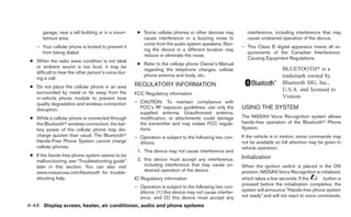 garage, near a tall building or in a moun-     ● Some cellular phones or other devices may           interference, including interference that may
       tainous area.                                    cause interference or a buzzing noise to            cause undesired operation of the device.
                                                        come from the audio system speakers. Stor-
    – Your cellular phone is locked to prevent it                                                         – This Class B digital apparatus meets all re-
                                                        ing the device in a different location may
      from being dialed.                                                                                    quirements of the Canadian Interference-
                                                        reduce or eliminate the noise.
                                                                                                            Causing Equipment Regulations.
 ● When the radio wave condition is not ideal
                                                      ● Refer to the cellular phone Owner’s Manual
   or ambient sound is too loud, it may be
                                                        regarding the telephone charges, cellular                             BLUETOOTH௡ is a
   difficult to hear the other person’s voice dur-
                                                        phone antenna and body, etc.                                          trademark owned by
   ing a call.
                                                     REGULATORY INFORMATION                                                   Bluetooth SIG, Inc.,
 ● Do not place the cellular phone in an area
   surrounded by metal or far away from the
                                                                                                                              U.S.A. and licensed to
                                                     FCC Regulatory information
   in-vehicle phone module to prevent tone                                                                                    Visteon.
   quality degradation and wireless connection       – CAUTION: To maintain compliance with
   disruption.                                         FCC’s RF exposure guidelines, use only the         USING THE SYSTEM
                                                       supplied antenna. Unauthorized antenna,
 ● While a cellular phone is connected through         modification, or attachments could damage          The NISSAN Voice Recognition system allows
   the Bluetoothா wireless connection, the bat-        the transmitter and may violate FCC regula-        hands-free operation of the Bluetoothா Phone
   tery power of the cellular phone may dis-           tions.                                             System.
   charge quicker than usual. The Bluetoothா         – Operation is subject to the following two con-     If the vehicle is in motion, some commands may
   Hands-Free Phone System cannot charge               ditions:                                           not be available so full attention may be given to
   cellular phones.                                                                                       vehicle operation.
                                                      1. This device may not cause interference and
 ● If the hands-free phone system seems to be                                                             Initialization
   malfunctioning, see “Troubleshooting guide”        2. this device must accept any interference,
   later in this section. You can also visit             including interference that may cause un-        When the ignition switch is placed in the ON
   www.nissanusa.com/bluetooth for trouble-              desired operation of the device.                 position, NISSAN Voice Recognition is initialized,
   shooting help.                                    IC Regulatory information                            which takes a few seconds. If the        button is
                                                                                                          pressed before the initialization completes, the
                                                     – Operation is subject to the following two con-
                                                       ditions: (1) this device may not cause interfer-   system will announce “Hands-free phone system
                                                       ence, and (2) this device must accept any          not ready” and will not react to voice commands.

4-44 Display screen, heater, air conditioner, audio and phone systems
 