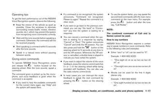 Operating tips                                     ● If a command is not recognized, the system       ● To use the system faster, you may speak the
                                                     announces, “Command not recognized.                second level commands with the main menu
To get the best performance out of the NISSAN        Please try again.” Repeat the command in a         command on the main menu. For example,
Voice Recognition system, observe the following:     clear voice.                                       press the          button and after the tone
 ● Keep the interior of the vehicle as quiet as    ● If you want to go back to the previous com-        say, “Call Redial.”
   possible. Close the windows to eliminate          mand, you can say “Go back” or “Correc-
   surrounding noises (traffic noises, vibration                                                     NOTE:
                                                     tion” any time the system is waiting for a
   sounds, etc.), which may prevent the system
                                                     response.                                       The combined command of Call and (a
   from recognizing voice commands correctly.
                                                                                                     Name) cannot be used.
 ● Wait until the tone sounds before speaking a    ● You can cancel a command when the sys-
   command. Otherwise, the command will not          tem is waiting for a response by saying,        How to say numbers
   be received properly.                             “Cancel” or “Quit.” The system announces
                                                                                                     NISSAN Voice Recognition requires a certain
                                                     “Cancel” and ends the VR session. You can
 ● Start speaking a command within 5 seconds                                                         way to speak numbers in voice commands. Refer
                                                     also press and hold the        button on the    to the following rules and examples.
   after the tone sounds.
                                                     steering wheel for 5 seconds at any time to
 ● Speak in a natural voice without pausing          end the VR session. Whenever the VR ses-         ● Either “zero” or “oh” can be used for “0”.
   between words.                                    sion is cancelled, a double beep is played to       Example: 1-800-662-6200
                                                     indicate you have exited the system.
Giving voice commands                                                                                    – “One eight oh oh six six two six two oh
                                                   ● If you want to adjust the volume of the voice         oh”, or
To operate NISSAN Voice Recognition, press
                                                     feedback, press the volume control switches
and release the          button located on the       (+ or -) on the steering wheel while being          – “One eight zero zero six six two six two oh
steering wheel. After the tone sounds, speak a       provided with feedback. You can also use              oh”
command.
                                                     the radio volume control knob.                   ● Words can be used for the first 4 digits
The command given is picked up by the micro-                                                            places only.
                                                   ● In most cases you can interrupt the voice
phone, and voice feedback is given when the
command is accepted.                                 feedback to speak the next command by               Example: 1-800-662-6200
                                                     pressing the      button on the steering
 ● If you need to hear the available commands        wheel.                                              – “One eight hundred six six two six two oh
   for the current menu again, say “Help” and                                                              oh”,
   the system will repeat them.
                                                                Display screen, heater, air conditioner, audio and phone systems 4-45
 