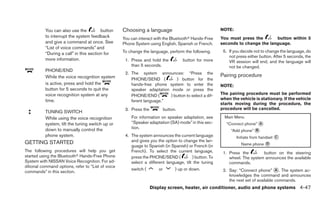 You can also use the          button     Choosing a language                                 NOTE:
           to interrupt the system feedback         You can interact with the Bluetoothா Hands-Free     You must press the       button within 5
           and give a command at once. See          Phone System using English, Spanish or French.      seconds to change the language.
           “List of voice commands” and
                                                    To change the language, perform the following.       5. If you decide not to change the language, do
           “During a call” in this section for
                                                                                                            not press either button. After 5 seconds, the
           more information.                         1. Press and hold the            button for more       VR session will end, and the language will
                                                        than 5 seconds.                                     not be changed.
           PHONE/END
                                                     2. The system announces: “Press the
           While the voice recognition system                                                           Pairing procedure
                                                        PHONE/SEND (          ) button for the
           is active, press and hold the                hands-free phone system to enter the            NOTE:
           button for 5 seconds to quit the             speaker adaptation mode or press the
           voice recognition system at any              PHONE/END (        ) button to select a dif-    The pairing procedure must be performed
           time.                                        ferent language.”                               when the vehicle is stationary. If the vehicle
                                                                                                        starts moving during the procedure, the
                                                     3. Press the           button.                     procedure will be cancelled.
           TUNING SWITCH
           While using the voice recognition            For information on speaker adaptation, see        Main Menu
           system, tilt the tuning switch up or         “Speaker adaptation (SA) mode” in this sec-        “Connect phone” ᭺
                                                                                                                           A
                                                        tion.
           down to manually control the                                                                      “Add phone” ᭺
                                                                                                                         B
           phone system.                             4. The system announces the current language               Initiate from handset ᭺
                                                                                                                                      C
GETTING STARTED                                         and gives you the option to change the lan-
                                                        guage to Spanish (in Spanish) or French (in               Name phone ᭺
                                                                                                                             D

The following procedures will help you get              French). To select the current language,         1. Press the        button on the steering
started using the Bluetoothா Hands-Free Phone           press the PHONE/SEND (           ) button. To       wheel. The system announces the available
System with NISSAN Voice Recognition. For ad-           select a different language, tilt the tuning        commands.
ditional command options, refer to “List of voice
commands” in this section.
                                                        switch (       or         ) up or down.          2. Say: “Connect phone” ᭺. The system ac-
                                                                                                                                      A
                                                                                                            knowledges the command and announces
                                                                                                            the next set of available commands.
                                                                    Display screen, heater, air conditioner, audio and phone systems 4-47
 