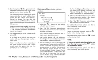 3. Say: “Add phone” ᭺. The system acknowl-
                       B                          Making a call by entering a phone                        four” as the 3rd group. For dialing more than
    edges the command and asks you to initiate    number                                                   10 digits or any special characters, say
    pairing from the phone handset ᭺.
                                   C                                                                       “Special Dialing”. See “How to say num-
                                                   Main Menu                                               bers” in this section for more information.
    The pairing procedure of the cellular phone
    varies according to each cellular phone          “Call” ᭺
                                                            A                                           5. When you have finished speaking the phone
    model. See the cellular phone Owner’s               “Phone Number” ᭺
                                                                       B                                   number, the system repeats it back and an-
    Manual for details. You can also visit                                                                 nounces the available commands.
                                                          Speak the digits ᭺
                                                                           C
    www.nissanusa.com/bluetooth for instruc-                                                            6. Say: “Dial” ᭺. The system acknowledges
                                                                                                                       D
    tions on pairing NISSAN recommended cel-                 “Dial” ᭺
                                                                    D
                                                                                                           the command and makes the call.
    lular phones.                                  1. Press the          button on the steering        For additional command options, see “List of
    When prompted for a Passkey code, enter           wheel. A tone will sound.                        voice commands” in this section.
    “1234” from the handset. The Passkey code      2. Say: “Call” ᭺. The system acknowledges
                                                                   A
                                                                                                       Receiving a call
    “1234” has been assigned by NISSAN and            the command and announces the next set of
    cannot be changed.                                available commands.                              When you hear the ring tone, press the
 4. The system asks you to say a name for the         Say: “Special Dialing” to dial more than 10      button on the steering wheel.
    phone ᭺.
           D                                          digits or any special characters.                Once the call has ended, press the        button
    If the name is too long or too short, the      3. Say “Phone Number” ᭺. The system ac-
                                                                                B                      on the steering wheel.
    system tells you, then prompts you for a          knowledges the command and announces
    name again.                                       the next set of available commands.              NOTE:

                                                   4. Say the number you wish to call starting with    If you do not wish to take the call when you
    Also, if more than one phone is paired and
    the name sounds too much like a name              the area code in single digit format ᭺. If the
                                                                                           C           hear the ring tone, press the         button
    already used, the system tells you, then          system has trouble recognizing the correct       on the steering wheel.
    prompts you for a name again.                     phone number, try entering the number in         For additional command options, see “List of
                                                      the following groups: 3-digit area code,         voice commands” later in this section.
                                                      3-digit prefix and the last 4-digits. For ex-
                                                      ample, 555-121-3354 can be said as “five
                                                      five five” as the 1st group, then “one two
                                                      one” as the 2nd group, and “three three five
4-48 Display screen, heater, air conditioner, audio and phone systems
 