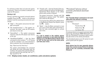 If a call back number does not exist, the system         ● “Transfer call” — Use the Transfer Call com-     “Phonebook” (phones without
announces, “There is no number to call back” and           mand to transfer the call from the Bluetoothா    automatic phonebook download
ends the VR session.                                       Hands-Free Phone System to the cellular
                                                           phone when privacy is desired.                   function)
During a call
                                                            The system announces, “Transfer call. Call      NOTE:
During a call there are several command options             transferred to privacy mode.” The system
available. Press the       button on the steering           then ends the VR session.                       The “Transfer Entry” command is not avail-
wheel to mute the receiving voice and enter com-                                                            able when the vehicle is moving.
                                                            To reconnect the call from the cellular phone
mands.                                                                                                        Main Menu
                                                            to the Bluetooth Hands-Free System, press
 ● “Help” — The system announces the avail-                 the        button.                                        “Phonebook”
   able commands.                                                                                                          “Transfer Entry” ᭺
                                                                                                                                            A
                                                         ● “Mute” — Use the Mute command to mute
 ● “Go back/Correction” — The system an-                   your voice so the other party cannot hear it.                   “Delete Entry” ᭺
                                                                                                                                          B
   nounces “Go back,” ends the VR session                  Use the mute command again to unmute
                                                                                                                           “List Names” ᭺
                                                                                                                                        C
   and returns to the call.                                your voice.
                                                                                                            For phones that do not support automatic down-
 ● “Cancel/Quit” — The system announces                 NOTE:                                               load of the phonebook (PBAP Bluetoothா pro-
   “Cancel,” ends the VR session and returns                                                                file), the “Phonebook” command is used to manu-
   to the call.                                         If a call is ended or the cellular phone
                                                        network connection is lost while the Mute           ally add entries to the vehicle phonebook.
 ● “Send/Enter/Call/Dial” — Use the Send                feature is on, the Mute feature will be reset       The phonebook stores up to 40 names for each
   command to enter numbers, “*” or “#” during          to “off” for the next call so the other party       phone paired with the system.
   a call. For example, if you were directed to         can hear your voice.
   dial an extension by an automated system:                                                                NOTE:
    Say: “Send one two three four.”                                                                         Each phone has its own separate phone-
                                                                                                            book. You cannot access Phone A’s phone-
    The system acknowledges the command
                                                                                                            book if you are currently connected with
    and sends the tones associated with the
                                                                                                            Phone B.
    numbers. The system then ends the VR ses-
    sion and returns to the call. Say “star” for “*”,
    Say “pound” for “#”.
4-50 Display screen, heater, air conditioner, audio and phone systems
 