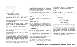 “Transfer entry” ᭺
                 A                                    Manual for details. You can also visit              “Phonebook” (phones with automatic
                                                      www.nissanusa.com/bluetooth for instructions        phonebook download function)
Use the Transfer Entry command to store a new
                                                      on transferring phone numbers from NISSAN
name in the system.
                                                      recommended cellular phones.                        NOTE:
When prompted by the system, say the name you
would like to give the new entry.                     The system repeats the number and prompts you       The “Transfer Entry” command is not avail-
                                                      for the next command. When you have finished        able when the vehicle is moving.
     For example, say: “Mary.”                        entering numbers or transferring an entry, choose
If the name is too long or too short, the system      “Store.”                                              Main Menu
tells you, then prompts you for a name again.                                                                        “Phonebook”
                                                      The system confirms the name, location and
Also, if the name sounds too much like a name         number.                                                              “List Names” ᭺
                                                                                                                                        A
already stored, the system tells you, then prompts                                                                         “Transfer Entry” ᭺
                                                                                                                                            B
you for a name again.                                 “Delete Entry” ᭺
                                                                     B
                                                                                                                           “Delete Entry” ᭺
                                                                                                                                          C
The system will ask you to transfer a phone           Use the Delete Entry command to erase one
number stored in the cellular phone’s memory.         entry from the phonebook. After the system rec-                      “Record Name” ᭺
                                                                                                                                         D

                                                      ognizes the command, speak the name to delete       For phones that support automatic download of
Enter a phone number by voice command:
                                                      or say “List Names” to choose an entry.             the phonebook (PBAP Bluetoothா profile), the
For example, say: “five five five one two one two.”                                                       “Phonebook” command is used to manage en-
See “How to say numbers” in this section for          “List names” ᭺
                                                                   C
                                                                                                          tries to the vehicle phonebook. You can say the
more information.                                     Use the List Names command to hear all the          name of an entry at this menu to initiate dialing of
To transfer a phone number stored in the cellular     names in the phonebook.                             that entry.
phone’s memory:                                       The system recites the phonebook entries but        The phonebook stores up to 1000 names for
Say “Transfer entry.” The system acknowledges         does not include the actual phone numbers.          each phone paired with the system.
the command and asks you to initiate the transfer     When the playback of the list is complete, the
from the phone handset. The new contact phone         system goes back to the main menu.
number will be transferred from the cellular
                                                      You can stop the playback of the list at any time
phone via the Bluetoothா communication link.
                                                      by pressing the        button on the steering
The transfer procedure varies according to each       wheel. The system ends the VR session.
cellular phone. See the cellular phone Owner’s
                                                                    Display screen, heater, air conditioner, audio and phone systems 4-51
 