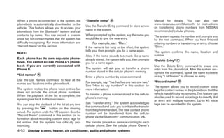When a phone is connected to the system, the        “Transfer entry” ᭺
                                                                     B                                    Manual for details. You can also visit
phonebook is automatically downloaded to the                                                              www.nissanusa.com/bluetooth for instructions
                                                    Use the Transfer Entry command to store a new         on transferring phone numbers from NISSAN
vehicle. This feature allows you to access your
                                                    name in the system.                                   recommended cellular phones.
phonebook from the Bluetoothா system and call
contacts by name. You can record a custom           When prompted by the system, say the name you         The system repeats the number and prompts you
voice tag for contact names that the system has     would like to give the new entry.                     for the next command. When you have finished
difficulty recognizing. For more information see         For example, say: “Mary.”                        entering numbers or transferring an entry, choose
“Record Name” in this section.                      If the name is too long or too short, the system      “Store.”
                                                    tells you, then prompts you for a name again.         The system confirms the name, location and
NOTE:
                                                    Also, if the name sounds too much like a name         number.
Each phone has its own separate phone-              already stored, the system tells you, then prompts
book. You cannot access Phone A’s phone-                                                                  “Delete Entry” ᭺
                                                                                                                         C
                                                    you for a name again.
book if you are currently connected with                                                                  Use the Delete Entry command to erase one
Phone B.                                            The system will ask you to transfer a phone           entry from the phonebook. After the system rec-
                                                    number stored in the cellular phone’s memory.         ognizes the command, speak the name to delete
“List names” ᭺
             A
                                                                                                          or say “List Names” to choose an entry.
                                                    Enter a phone number by voice command:
Use the List Names command to hear all the                                                                “Record name” ᭺
                                                                                                                        D
names and locations in the phone book.              For example, say: “five five five one two one two.”
                                                    See “How to say numbers” in this section for          The system allows you to record custom voice
The system recites the phone book entries but       more information.                                     tags for contact names in the phonebook that the
does not include the actual phone numbers.                                                                vehicle has difficulty recognizing. This feature can
When the playback of the list is complete, the      To transfer a phone number stored in the cellular
                                                    phone’s memory:                                       also be used to record voice tags to directly dial
system goes back to the main menu.                                                                        an entry with multiple numbers. Up to 40 voice
You can stop the playback of the list at any time   Say “Transfer entry.” The system acknowledges         tags can be recorded to the system.
                                                    the command and asks you to initiate the transfer
by pressing the          button on the steering
                                                    from the phone handset. The new contact phone
wheel. The system ends the VR session. See the
                                                    number will be transferred from the cellular
“Record Name” command in this section for in-
                                                    phone via the Bluetoothா communication link.
formation about recording custom voice tags for
list entries that the system has difficulty pro-    The transfer procedure varies according to each
nouncing.                                           cellular phone. See the cellular phone Owner’s
4-52 Display screen, heater, air conditioner, audio and phone systems
 