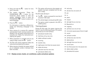 3. Press and hold the           button for more      10. The system will announce that speaker ad-       ● next entry
    than 5 seconds.                                       aptation has been completed and the sys-
                                                                                                          ● dial star two one seven oh
                                                          tem is ready.
 4. The system announces: “Press the                                                                      ● yes
    PHONE/SEND (          ) button for the            The SA mode will stop if:
    hands-free phone system to enter the                                                                  ● no
                                                       ● The       button is pressed for more than 5
    speaker adaptation mode or press the                 seconds in SA mode.                              ● select
    PHONE/END (        ) button to select a dif-
                                                       ● The vehicle begins moving during SA mode.        ● missed
    ferent language.”
                                                       ● The ignition switch is placed in the OFF or      ● dial eight five six nine two
 5. Press the         button.
                                                         LOCK position.                                   ● Bluetooth on
    For information on selecting a different lan-
    guage, see “Choosing a language” in this          Training phrases                                    ● outgoing
    section.                                          During the SA mode, the system instructs the        ● call three one nine oh two
 6. Voice memory A or memory B is selected            trainer to say the following phrases. (The system
                                                      will prompt you for each phrase.)                   ● nine seven pause pause three oh eight
    automatically. If both memory locations are
    already in use, the system will prompt you to      ● phonebook transfer entry                         ● cancel
    overwrite one. Follow the instructions pro-                                                           ● call back number
    vided by the system.                               ● dial three oh four two nine
                                                       ● delete call back number                          ● call star two zero nine five
 7. When preparation is complete and you are
    ready to begin, press the     button.              ● incoming                                         ● delete phone

 8. The SA mode will be explained. Follow the          ● transfer entry                                   ● dial eight three zero five one
    instructions provided by the system.                                                                  ● record name
                                                       ● eight pause nine three two pause seven
 9. When training is finished, the system will tell                                                       ● four three pause two nine pause zero
    you an adequate number of phrases have             ● delete all entries
    been recorded.                                     ● call seven two four zero nine                    ● delete redial number

                                                       ● phonebook delete entry                           ● phonebook list names

4-54 Display screen, heater, air conditioner, audio and phone systems
 