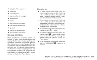 ● call eight oh five four one                         Operating tips
 ● correction                                           ● To enter manual control mode, start the
 ● connect phone                                          voice recognition system and tilt the tuning
                                                          (      ) switch up or down. The system will
 ● dial seven four oh one eight                           speak ЉShowing Manual OptionsЉ when
 ● previous entry                                         manual controls are initially activated.
                                                        ● To browse the menu options, tilt the tuning
 ● delete
                                                          (     ) switch up or down. The system will
 ● dial nine seven two six six                            always speak the current menu option. De-
                                                          pending on the audio display, it will also
 ● call seven six three oh one
                                                          show the current menu option.
 ● go back
                                                        ● To select the current menu option, press the
 ● call five six two eight zero                           PHONE/SEND (           ) button.
 ● dial six six four three seven                        ● To go back to the previous menu, press the
                                                          PHONE/END (          ) button. If the current
MANUAL CONTROL                                            menu is the Main Menu, pressing the
While using the voice recognition system, it is           PHONE/END (           ) button will exit the
possible to select menu options by using the              Phone system.
steering wheel controls instead of speaking voice       ● To exit the manual control mode, press and
commands. The manual control mode does not
                                                          hold the PHONE/END (         ) button for 5
allow dialing a phone number by digits. The user          seconds.
may select an entry from the Phonebook or Re-
cent Calls lists. To re-activate voice recognition,
exit the manual control mode by pressing and
holding the PHONE/END (            ) button. At that
time, pressing the PHONE/SEND (            ) button
will start the Hands Free Phone System.

                                                                     Display screen, heater, air conditioner, audio and phone systems 4-55
 
