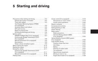 5 Starting and driving


Precautions when starting and driving. . . . . . . . . . . . . . . . 5-2                       Cruise control (if so equipped) . . . . . . . . . . . . . . . . . . . . . 5-19
   Exhaust gas (carbon monoxide) . . . . . . . . . . . . . . . . . . 5-2                            Precautions on cruise control . . . . . . . . . . . . . . . . . . . 5-19
   Three-way catalyst. . . . . . . . . . . . . . . . . . . . . . . . . . . . . . 5-2                Cruise control operations. . . . . . . . . . . . . . . . . . . . . . . 5-20
   Tire Pressure Monitoring System (TPMS)                                                      Break-in schedule . . . . . . . . . . . . . . . . . . . . . . . . . . . . . . . . 5-21
   (if so equipped) . . . . . . . . . . . . . . . . . . . . . . . . . . . . . . . . 5-3        Increasing fuel economy. . . . . . . . . . . . . . . . . . . . . . . . . . . 5-21
   Avoiding collision and rollover . . . . . . . . . . . . . . . . . . . . 5-5                 Parking/parking on hills. . . . . . . . . . . . . . . . . . . . . . . . . . . . 5-22
   Off-road recovery. . . . . . . . . . . . . . . . . . . . . . . . . . . . . . . 5-5          Power steering . . . . . . . . . . . . . . . . . . . . . . . . . . . . . . . . . . . 5-23
   Rapid air pressure loss . . . . . . . . . . . . . . . . . . . . . . . . . . 5-6
                                                                                               Brake system . . . . . . . . . . . . . . . . . . . . . . . . . . . . . . . . . . . . 5-23
   Drinking alcohol/drugs and driving. . . . . . . . . . . . . . . . 5-6
                                                                                                    Brake precautions . . . . . . . . . . . . . . . . . . . . . . . . . . . . . 5-23
Ignition switch. . . . . . . . . . . . . . . . . . . . . . . . . . . . . . . . . . . . . 5-7
                                                                                                    Anti-lock Braking System (ABS)
   NISSAN Intelligent Key™ (if so equipped) . . . . . . . . . 5-7
                                                                                                    (if so equipped) . . . . . . . . . . . . . . . . . . . . . . . . . . . . . . . 5-24
   Continuously Variable Transmission (CVT)
   (if so equipped) . . . . . . . . . . . . . . . . . . . . . . . . . . . . . . . . 5-8        Vehicle Dynamic Control (VDC) system
                                                                                               (if so equipped) . . . . . . . . . . . . . . . . . . . . . . . . . . . . . . . . . . 5-25
   Manual transmission (if so equipped) . . . . . . . . . . . . . 5-9
   Key positions . . . . . . . . . . . . . . . . . . . . . . . . . . . . . . . . . . 5-9       Cold weather driving . . . . . . . . . . . . . . . . . . . . . . . . . . . . . . 5-27
   Nissan vehicle immobilizer system . . . . . . . . . . . . . . . . 5-9                            Freeing a frozen door lock . . . . . . . . . . . . . . . . . . . . . . 5-27
Before starting the engine . . . . . . . . . . . . . . . . . . . . . . . . . 5-10                   Anti-freeze . . . . . . . . . . . . . . . . . . . . . . . . . . . . . . . . . . . . 5-27
Starting the engine . . . . . . . . . . . . . . . . . . . . . . . . . . . . . . . 5-10              Battery . . . . . . . . . . . . . . . . . . . . . . . . . . . . . . . . . . . . . . . 5-27
Driving the vehicle . . . . . . . . . . . . . . . . . . . . . . . . . . . . . . . . 5-11            Draining of coolant water . . . . . . . . . . . . . . . . . . . . . . . 5-27
   Continuously Variable Transmission (CVT)                                                         Tire equipment . . . . . . . . . . . . . . . . . . . . . . . . . . . . . . . . 5-27
   (if so equipped) . . . . . . . . . . . . . . . . . . . . . . . . . . . . . . . 5-11              Special winter equipment. . . . . . . . . . . . . . . . . . . . . . . 5-27
   Manual transmission (if so equipped) . . . . . . . . . . . . 5-16                                Driving on snow or ice . . . . . . . . . . . . . . . . . . . . . . . . . 5-27
Parking brake . . . . . . . . . . . . . . . . . . . . . . . . . . . . . . . . . . . . 5-18          Engine block heater (if so equipped) . . . . . . . . . . . . . 5-28
 