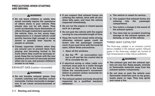 PRECAUTIONS WHEN STARTING
AND DRIVING

                 WARNING                      ● If you suspect that exhaust fumes are           a. The vehicle is raised for service.
                                                entering the vehicle, drive with all win-
● Do not leave children or adults who                                                           b. You suspect that exhaust fumes are
                                                dows fully open, and have the vehicle
  would normally require the assistance                                                            entering  into    the   passenger
                                                inspected immediately.
  of others alone in your vehicle. Pets                                                            compartment.
  should also not be left alone. They         ● Do not run the engine in closed spaces
                                                                                                c. You notice a change in the sound of
  could accidentally injure themselves or       such as a garage.
                                                                                                   the exhaust system.
  others through inadvertent operation of     ● Do not park the vehicle with the engine
  the vehicle. Also, on hot, sunny days,                                                        d. You have had an accident involving
                                                running for any extended length of time.
  temperatures in a closed vehicle could                                                           damage to the exhaust system, un-
  quickly become high enough to cause         ● Keep the trunk lid closed while driving,           derbody, or rear of the vehicle.
  severe or possibly fatal injuries to          otherwise exhaust gases could be
  people or animals.                            drawn into the passenger compart-            THREE-WAY CATALYST
                                                ment. If you must drive with the trunk lid
● Closely supervise children when they                                                       The three-way catalyst is an emission control
                                                open, follow these precautions:
  are around cars to prevent them from                                                       device installed in the exhaust system. Exhaust
  playing and becoming locked in the            1. Open all the windows.                     gases in the three-way catalyst are burned at
  trunk where they could be seriously in-                                                    high temperatures to help reduce pollutants.
                                                2. Set the         air recirculation but-
  jured. Keep the car locked, with the rear
                                                   ton to off and the fan control dial to
  seatback and trunk lid securely latched                                                                       WARNING
                                                   HI to circulate the air.
  when not in use, and prevent children’s
  access to car keys.                         ● If electrical wiring or other cable con-     ● The exhaust gas and the exhaust sys-
                                                nections must pass to a trailer through        tem are very hot. Keep people, animals
EXHAUST GAS (carbon monoxide)                   the seal on the trunk lid or the body,         or flammable materials away from the
                                                follow the manufacturer’s recommen-            exhaust system components.
                 WARNING                        dation to prevent carbon monoxide en-        ● Do not stop or park the vehicle over
● Do not breathe exhaust gases; they            try into the vehicle.                          flammable materials such as dry grass,
  contain colorless and odorless carbon       ● The exhaust system and body should be          waste paper or rags. They may ignite
  monoxide. Carbon monoxide is danger-          inspected by a qualified mechanic              and cause a fire.
  ous. It can cause unconsciousness or          whenever:
  death.

5-2 Starting and driving
 