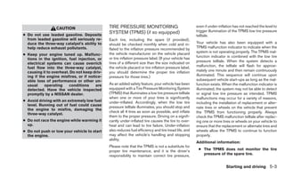 CAUTION                     TIRE PRESSURE MONITORING                                 even if under-inflation has not reached the level to
                                              SYSTEM (TPMS) (if so equipped)                           trigger illumination of the TPMS low tire pressure
● Do not use leaded gasoline. Deposits                                                                 telltale.
  from leaded gasoline will seriously re-     Each tire, including the spare (if provided),
  duce the three-way catalyst’s ability to    should be checked monthly when cold and in-              Your vehicle has also been equipped with a
  help reduce exhaust pollutants.             flated to the inflation pressure recommended by          TPMS malfunction indicator to indicate when the
                                              the vehicle manufacturer on the vehicle placard          system is not operating properly. The TPMS mal-
● Keep your engine tuned up. Malfunc-                                                                  function indicator is combined with the low tire
  tions in the ignition, fuel injection, or   or tire inflation pressure label. (If your vehicle has
                                              tires of a different size than the size indicated on     pressure telltale. When the system detects a
  electrical systems can cause overrich
                                              the vehicle placard or tire inflation pressure label,    malfunction, the telltale will flash for approxi-
  fuel flow into the three-way catalyst,
  causing it to overheat. Do not keep driv-   you should determine the proper tire inflation           mately one minute and then remain continuously
  ing if the engine misfires, or if notice-   pressure for those tires.)                               illuminated. This sequence will continue upon
  able loss of performance or other un-                                                                subsequent vehicle start-ups as long as the mal-
  usual     operating    conditions     are   As an added safety feature, your vehicle has been        function exists. When the malfunction indicator is
  detected. Have the vehicle inspected        equipped with a Tire Pressure Monitoring System          illuminated, the system may not be able to detect
  promptly by a NISSAN dealer.                (TPMS) that illuminates a low tire pressure telltale     or signal low tire pressure as intended. TPMS
                                              when one or more of your tires is significantly          malfunctions may occur for a variety of reasons,
● Avoid driving with an extremely low fuel    under-inflated. Accordingly, when the low tire           including the installation of replacement or alter-
  level. Running out of fuel could cause      pressure telltale illuminates, you should stop and       nate tires or wheels on the vehicle that prevent
  the engine to misfire, damaging the
                                              check all 4 tires as soon as possible, and inflate       the TPMS from functioning properly. Always
  three-way catalyst.
                                              them to the proper pressure. Driving on a signifi-       check the TPMS malfunction telltale after replac-
● Do not race the engine while warming it     cantly under-inflated tire causes the tire to over-      ing one or more tires or wheels on your vehicle to
  up.                                         heat and can lead to tire failure. Under-inflation       ensure that the replacement or alternate tires and
● Do not push or tow your vehicle to start    also reduces fuel efficiency and tire tread life, and    wheels allow the TPMS to continue to function
  the engine.                                 may affect the vehicle’s handling and stopping           properly.
                                              ability.
                                                                                                       Additional information:
                                              Please note that the TPMS is not a substitute for
                                              proper tire maintenance, and it is the driver’s           ● The TPMS does not monitor the tire
                                              responsibility to maintain correct tire pressure,           pressure of the spare tire.


                                                                                                                          Starting and driving 5-3
 