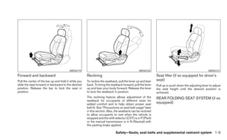 WRS0719                                                WRS0720                                              WRS0721
Forward and backward                                  Reclining                                              Seat lifter (if so equipped for driver’s
Pull the center of the bar up and hold it while you   To recline the seatback, pull the lever up and lean    seat)
slide the seat forward or backward to the desired     back. To bring the seatback forward, pull the lever    Pull up or push down the adjusting lever to adjust
position. Release the bar to lock the seat in         up and lean your body forward. Release the lever       the seat height until the desired position is
position.                                             to lock the seatback in position.                      achieved.
                                                      The reclining feature allows adjustment of the         REAR FOLDING SEAT SYSTEM (if so
                                                      seatback for occupants of different sizes for
                                                      added comfort and to help obtain proper seat           equipped)
                                                      belt fit. See “Precautions on seat belt usage” later
                                                      in this section. Also, the seatback can be reclined
                                                      to allow occupants to rest when the vehicle is
                                                      stopped and the shift selector (CVT) is in P (Park)
                                                      or the manual transmission is in N (Neutral) with
                                                      the parking brake applied.

                                                                             Safety—Seats, seat belts and supplemental restraint system 1-3
 