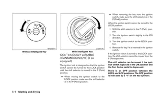 ● When removing the key from the ignition
                                                                                                    switch, make sure the shift selector is in the
                                                                                                    P (Park) position.
                                                                                                 When the ignition switch cannot be turned to the
                                                                                                 LOCK position:
                                                                                                  1. Shift the shift selector to the P (Park) posi-
                                                                                                     tion.
                                                                                                  2. Turn the ignition switch slightly in the ON
                                                                                                     direction.
                                                                                                  3. Turn the ignition switch to the LOCK posi-
                                                                                                     tion.

                                  WSD0041                                           LSD0175
                                                                                                  4. Remove the key if it is inserted in the ignition
                                                                                                     switch.
        Without Intelligent Key                          With Intelligent Key
                                                                                                 If the ignition switch is turned to the LOCK posi-
                                            CONTINUOUSLY VARIABLE                                tion, the shift selector cannot be moved from the
                                            TRANSMISSION (CVT) (if so                            P (Park) position.
                                            equipped)                                            The shift selector can be moved if the igni-
                                            The ignition lock is designed so that the ignition   tion switch is placed in the ON position and
                                            switch cannot be turned to the LOCK position         the foot brake pedal is depressed.
                                            until the shift selector is moved to the P (Park)    There is an OFF position between the
                                            position.                                            LOCK and ACC positions. The OFF position
                                             ● When moving the ignition switch to the            is indicated by a “1” on the key cylinder.
                                               LOCK position, make sure the shift selector
                                               is in the P (Park) position.



5-8 Starting and driving
 
