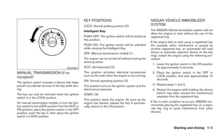 KEY POSITIONS                                        NISSAN VEHICLE IMMOBILIZER
                                                     LOCK: Normal parking position (0)                    SYSTEM
                                                     Intelligent Key:                                     The NISSAN Vehicle Immobilizer system will not
                                                                                                          allow the engine to start without the use of the
                                                     PUSH OFF- The ignition switch will be locked at      registered key.
                                                     this position.
                                                                                                          If the engine fails to start using a registered key
                                                     PUSH ON- The ignition switch will be unlocked        (for example, when interference is caused by
                                                     while carrying the Intelligent Key.                  another registered key, an automated toll road
                                                     OFF: (Manual transmission model) (1)                 device or automatic payment device on the key
                                                                                                          ring), restart the engine using the following pro-
                                                     The engine can be turned off without locking the     cedure:
                                                     steering wheel.
                                                                                                           1. Leave the ignition switch in the ON position
                                        WSD0052      ACC: (Accessories) (2)                                   for approximately 5 seconds.
MANUAL TRANSMISSION (if so                           This position activates electrical accessories        2. Place the ignition switch in the OFF or
equipped)                                            such as the radio when the engine is not running.        LOCK position, and wait approximately 10
                                                     ON: Normal operating position (3)                        seconds.
The ignition switch includes a device that helps
prevent accidental removal of the key while driv-    This position turns on the ignition system and the    3. Repeat steps 1 and 2.
ing.                                                 electrical accessories.                               4. Restart the engine while holding the device
The key can only be removed when the ignition        START: (4)                                               (which may have caused the interference)
switch is in the LOCK position.                                                                               separate from the registered key.
                                                     This position starts the engine. As soon as the
On manual transmission models, to turn the igni-     engine has started, release the key. It automati-    If the no start condition re-occurs, NISSAN rec-
tion switch to the LOCK position from the ACC or     cally returns to the ON position.                    ommends placing the registered key on a sepa-
ON position, place the ignition switch in the OFF                                                         rate key ring to avoid interference from other
position, push the key in, then place the ignition                                                        devices.
switch in LOCK position.


                                                                                                                            Starting and driving 5-9
 