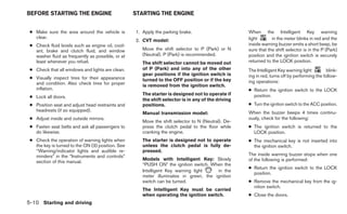 BEFORE STARTING THE ENGINE                         STARTING THE ENGINE


 ● Make sure the area around the vehicle is        1. Apply the parking brake.                      When the Intelligent Key warning
   clear.                                                                                           light       in the meter blinks in red and the
                                                   2. CVT model:
 ● Check fluid levels such as engine oil, cool-                                                     inside warning buzzer emits a short beep, be
   ant, brake and clutch fluid, and window            Move the shift selector to P (Park) or N      sure that the shift selector is in the P (Park)
   washer fluid as frequently as possible, or at      (Neutral). P (Park) is recommended.           position and the ignition switch is securely
   least whenever you refuel.                         The shift selector cannot be moved out        returned to the LOCK position.
 ● Check that all windows and lights are clean.       of P (Park) and into any of the other         The Intelligent Key warning light         blink-
                                                      gear positions if the ignition switch is      ing in red, turns off by performing the follow-
 ● Visually inspect tires for their appearance        turned to the OFF position or if the key
   and condition. Also check tires for proper                                                       ing operations:
                                                      is removed from the ignition switch.
   inflation.                                                                                       ● Return the ignition switch to the LOCK
                                                      The starter is designed not to operate if       position.
 ● Lock all doors.
                                                      the shift selector is in any of the driving
 ● Position seat and adjust head restraints and       positions.                                    ● Turn the ignition switch to the ACC position.
   headrests (if so equipped).                                                                      When the buzzer beeps 4 times continu-
                                                      Manual transmission model:
 ● Adjust inside and outside mirrors.                                                               ously, check for the following:
                                                      Move the shift selector to N (Neutral). De-
 ● Fasten seat belts and ask all passengers to        press the clutch pedal to the floor while     ● The ignition switch is returned to the
   do likewise.                                       cranking the engine.                            LOCK position.
 ● Check the operation of warning lights when         The starter is designed not to operate        ● The mechanical key is not inserted into
   the key is turned to the ON (3) position. See      unless the clutch pedal is fully de-            the ignition switch.
   “Warning/indicator lights and audible re-          pressed.
   minders” in the “Instruments and controls”                                                       The inside warning buzzer stops when one
                                                      Models with Intelligent Key: Slowly           of the following is performed:
   section of this manual.
                                                      “PUSH ON” the ignition switch. When the
                                                                                                    ● Return the ignition switch to the LOCK
                                                      Intelligent Key warning light    in the
                                                                                                      position.
                                                      meter illuminates in green, the ignition
                                                      switch can be turned.                         ● Remove the mechanical key from the ig-
                                                                                                      nition switch.
                                                      The Intelligent Key must be carried
                                                      when operating the ignition switch.           ● Close the doors.
5-10 Starting and driving
 