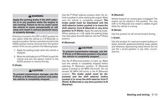 Use the P (Park) selector position when the ve-          N (Neutral):
                     WARNING
                                                       hicle is parked or when starting the engine. Make
Apply the parking brake if the shift selec-                                                                     Neither forward nor reverse gear is engaged. The
                                                       sure the vehicle is completely stopped. The              engine can be started in this position. You may
tor is in any position while the engine is             brake pedal must be depressed and the
not running. Failure to do so could cause                                                                       shift to N (Neutral) and restart a stalled engine
                                                       shift selector button pushed in to move the              while the vehicle is moving.
the vehicle to move unexpectedly or roll               shift selector from N (Neutral) or any drive
away and result in serious personal injury             position to P (Park). Apply the parking brake.           D (Drive):
or property damage.                                    When parking on a hill, apply the parking brake          Use this position for all normal forward driving.
If the key is turned to the OFF or ACC position for    first, then place the shift selector into the P (Park)
                                                       position.                                                L (Low):
any reason while the vehicle is in N (Neutral), or
any drive position, the key cannot be turned to the                                                             Use this position for maximum engine braking on
                                                       R (Reverse):
LOCK position and be removed from the ignition                                                                  steep downhill gradients/climbing steep slopes
switch. If this occurs, perform the following steps:                                                            and whenever approaching sharp bends. Do not
                                                                             CAUTION
                                                                                                                use the L (Low) position in any other circum-
 1. Apply the parking brake when the vehicle is
                                                       To prevent transmission damage, use the                  stances.
    stopped.
                                                       P (Park) or R (Reverse) position only when
 2. Move the shift selector to P (Park) to park the    the vehicle is completely stopped.
    vehicle and turn the ignition switch to the
    LOCK position to remove the key.                   Use the R (Reverse) position to back up. Make
                                                       sure the vehicle is completely stopped before
P (Park):                                              selecting R (Reverse) position. R (Reverse)
                                                       speed is limited to 25 MPH (40 km/h). Do not
                      CAUTION                          exceed 25 MPH (40 km/h) in the R (Reverse)
To prevent transmission damage, use the                position. The brake pedal must be de-
P (Park) or R (Reverse) position only when             pressed and the shift selector button
the vehicle is completely stopped.                     pushed in to move the shift selector from P
                                                       (Park), N (Neutral) or any drive position to R
                                                       (Reverse).



                                                                                                                                 Starting and driving 5-13
 