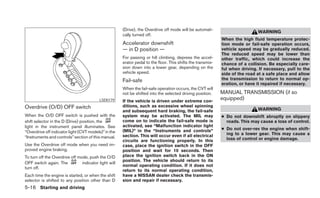 (Drive), the Overdrive off mode will be automati-
                                                                                                                               WARNING
                                                       cally turned off.
                                                                                                              When the high fluid temperature protec-
                                                       Accelerator downshift                                  tion mode or fail-safe operation occurs,
                                                       — in D position —                                      vehicle speed may be gradually reduced.
                                                                                                              The reduced speed may be lower than
                                                       For passing or hill climbing, depress the accel-       other traffic, which could increase the
                                                       erator pedal to the floor. This shifts the transmis-   chance of a collision. Be especially care-
                                                       sion down into a lower gear, depending on the          ful when driving. If necessary, pull to the
                                                       vehicle speed.                                         side of the road at a safe place and allow
                                                       Fail-safe                                              the transmission to return to normal op-
                                                                                                              eration, or have it repaired if necessary.
                                                       When the fail-safe operation occurs, the CVT will
                                                       not be shifted into the selected driving position.     MANUAL TRANSMISSION (if so
                                          LSD0179      If the vehicle is driven under extreme con-
                                                                                                              equipped)
Overdrive (O/D) OFF switch                             ditions, such as excessive wheel spinning
                                                       and subsequent hard braking, the fail-safe                              WARNING
When the O/D OFF switch is pushed with the             system may be activated. The MIL may                   ● Do not downshift abruptly on slippery
shift selector in the D (Drive) position, the          come on to indicate the fail-safe mode is                roads. This may cause a loss of control.
light in the instrument panel illuminates. See         activated, see “Malfunction indicator light
                                                       (MIL)” in the “Instruments and controls”               ● Do not over-rev the engine when shift-
“Overdrive off indicator light (CVT models)” in the                                                             ing to a lower gear. This may cause a
“Instruments and controls” section of this manual.     section. This will occur even if all electrical
                                                       circuits are functioning properly. In this               loss of control or engine damage.
Use the Overdrive off mode when you need im-           case, place the ignition switch in the OFF
proved engine braking.                                 position and wait for 10 seconds. Then
To turn off the Overdrive off mode, push the O/D       place the ignition switch back in the ON
                                                       position. The vehicle should return to its
OFF switch again. The           indicator light will
                                                       normal operating condition. If it does not
turn off.
                                                       return to its normal operating condition,
Each time the engine is started, or when the shift     have a NISSAN dealer check the transmis-
selector is shifted to any position other than D       sion and repair if necessary.
5-16 Starting and driving
 