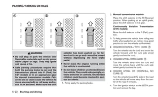 PARKING/PARKING ON HILLS


                                                                                            2. Manual transmission models:
                                                                                               Place the shift selector in the R (Reverse)
                                                                                               position. When parking on an uphill grade,
                                                                                               place the shift selector in 1st gear.
                                                                                               Continuously Variable Transmission
                                                                                               (CVT) models:
                                                                                               Move the shift selector to the P (Park) posi-
                                                                                               tion.
                                                                                            3. To help prevent the vehicle from rolling into
                                                                                               traffic when parked on an incline, it is a good
                                                                                               practice to turn the wheels as illustrated.
                                                                                            ● HEADED DOWNHILL WITH CURB: ᭺
                                                                                                                         1
                                                                                  SSD0488
                                                                                               Turn the wheels into the curb and move the
                 WARNING                       selector has been pushed as far for-            vehicle forward until the curb side wheel
                                               ward as it can go and cannot be moved           gently touches the curb.
● Do not stop or park the vehicle over         without depressing the foot brake
  flammable materials such as dry grass,                                                    ● HEADED UPHILL WITH CURB: ᭺
                                                                                                                       2
                                               pedal.
  waste paper or rags. They may ignite                                                         Turn the wheels away from the curb and
  and cause a fire.                          ● Never leave the engine running while
                                                                                               move the vehicle back until the curb side
                                               the vehicle is unattended.
● Safe parking procedures require that                                                         wheel gently touches the curb.
  both the parking brake be set and the      ● Do not leave children unattended inside
                                                                                            ● HEADED UPHILL OR DOWNHILL, NO
  transmission placed into P (Park) for        the vehicle. They could unknowingly ac-
                                                                                              CURB: ᭺
                                                                                                    3
  CVT models or in an appropriate gear         tivate switches or controls. Unattended
  for manual transmission models. Fail-        children could become involved in seri-         Turn the wheels toward the side of the road
  ure to do so could cause the vehicle to      ous accidents.                                  so the vehicle will move away from the cen-
  move unexpectedly or roll away and re-                                                       ter of the road if it moves.
                                             1. Firmly apply the parking brake.
  sult in an accident. Make sure the shift                                                  4. Turn the ignition switch to the LOCK posi-
                                                                                               tion and remove the key.
5-22 Starting and driving
 