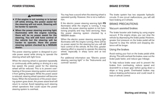 POWER STEERING                                                                                             BRAKE SYSTEM


                                                     You may hear a sound when the steering wheel is       The brake system has two separate hydraulic
                    WARNING
                                                     operated quickly. However, this is not a malfunc-     circuits. If one circuit malfunctions, you will still
● If the engine is not running or is turned          tion.                                                 have braking at 2 wheels.
  off while driving, the power assist for
  the steering will not work. Steering will          If the electric power steering warning light PS       BRAKE PRECAUTIONS
  be harder to operate.                              illuminates while the engine is running, it may
                                                     indicate the power steering system is not func-       Vacuum assisted brakes
● When the power steering warning light              tioning properly and may need servicing. Have
  illuminates with the engine running,               the power steering system checked by a                The brake booster aids braking by using engine
  there will be no power assist for the              NISSAN dealer.                                        vacuum. If the engine stops, you can stop the
  steering. You will still have control of                                                                 vehicle by depressing the brake pedal. However,
  the vehicle but the steering will be               When the electric power steering warning light        greater foot pressure on the brake pedal will be
  harder to operate. Have the power                  illuminates with the engine running, there will be    required to stop the vehicle and stopping dis-
  steering system checked by a NISSAN                no power assist for the steering but you will still
                                                                                                           tance will be longer.
  dealer.                                            have control of the vehicle. At this time, greater
                                                     steering effort is required to operate the steering   Using the brakes
The power steering system is designed to pro-        wheel, especially in sharp turns and at low
vide power assist while driving to operate the       speeds.                                               Avoid resting your foot on the brake pedal while
steering wheel with light force.                                                                           driving. This will overheat the brakes, wear out the
                                                     For additional information see “Electric power        brake pads faster, and reduce gas mileage.
When the steering wheel is operated repeatedly       steering warning light” in the “Instruments and
or continuously while parking or driving at a very   controls” section.                                    To help reduce brake wear and to prevent the
low speed, the power assist for the steering                                                               brakes from overheating, reduce speed and
wheel will be reduced. This is to prevent over-                                                            downshift to a lower gear before going down a
heating of the power steering system and protect                                                           slope or long grade. Overheated brakes may
it from getting damaged. While the power assist                                                            reduce braking performance and could result in
is reduced, steering wheel operation will become                                                           loss of vehicle control.
heavy. When the temperature of the power steer-
ing system goes down, the power assist level will
return to normal. Avoid repeating such steering
wheel operations that could cause the power
steering system to overheat.
                                                                                                                            Starting and driving 5-23
 