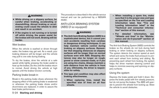 This procedure is described in the vehicle service      – When installing a spare tire, make
                     WARNING
                                                      manual and can be performed by a NISSAN                   sure that it is the proper size and type
● While driving on a slippery surface, be             dealer.                                                   as specified on the Tire and Loading
  careful when braking, accelerating or                                                                         Information label. See “Tire and
  downshifting. Abrupt braking or accel-              ANTI-LOCK BRAKING SYSTEM                                  Loading Information label” in the
  erating could cause the wheels to skid              (ABS) (if so equipped)                                    “Technical and consumer informa-
  and result in an accident.                                                                                    tion” section of this manual.
● If the engine is not running or is turned                               WARNING
                                                                                                              – For detailed information, see
  off while driving, the power assist for             ● The Anti-lock Braking System (ABS) is a                 “Wheels and tires” in the “Mainte-
  the brakes will not work. Braking will be             sophisticated device, but it cannot pre-                nance and do-it-yourself” section of
  harder.                                               vent accidents resulting from careless                  this manual.
                                                        or dangerous driving techniques. It can
Wet brakes                                              help maintain vehicle control during               The Anti-lock Braking System (ABS) controls the
When the vehicle is washed or driven through            braking on slippery surfaces. Remem-               brakes so the wheels do not lock during hard
water, the brakes may get wet. As a result, your        ber that stopping distances on slippery            braking or when braking on slippery surfaces.
braking distance will be longer and the vehicle         surfaces will be longer than on normal             The system detects the rotation speed at each
may pull to one side during braking.                    surfaces even with ABS. Stopping dis-              wheel and varies the brake fluid pressure to pre-
                                                        tances may also be longer on rough,                vent each wheel from locking and sliding. By
To dry the brakes, drive the vehicle at a safe          gravel or snow covered roads, or if you            preventing each wheel from locking, the system
speed while lightly pressing the brake pedal to         are using tire chains. Always maintain a           helps the driver maintain steering control and
heat up the brakes. Do this until the brakes return     safe distance from the vehicle in front            helps to minimize swerving and spinning on slip-
to normal. Avoid driving the vehicle at high            of you. Ultimately, the driver is respon-          pery surfaces.
speeds until the brakes function correctly.             sible for safety.
                                                      ● Tire type and condition may also affect            Using the system
Parking brake break-in
                                                        braking effectiveness.                             Depress the brake pedal and hold it down. De-
Break-in the parking brake shoes whenever the            – When replacing tires, install the               press the brake pedal with firm steady pressure,
stopping effect of the parking brake is weakened           specified size of tires on all four             but do not pump the brakes. The ABS will oper-
or whenever the parking brake shoes and/or                 wheels.                                         ate to prevent the wheels from locking up. Steer
drum/rotors are replaced, in order to assure the                                                           the vehicle to avoid obstacles.
best brake performance.
5-24 Starting and driving
 