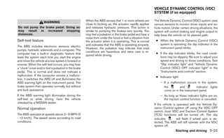 VEHICLE DYNAMIC CONTROL (VDC)
                                                                                                            SYSTEM (if so equipped)

                                                       When the ABS senses that 1 or more wheels are        The Vehicle Dynamic Control (VDC) system uses
                     WARNING
                                                       close to locking up, the actuator rapidly applies    various sensors to monitor driver inputs and ve-
Do not pump the brake pedal. Doing so                  and releases hydraulic pressure. This action is      hicle motion. Under certain driving situations, the
may result in increased stopping                       similar to pumping the brakes very quickly. You      system will control braking and engine output to
distances.                                             may feel a pulsation in the brake pedal and hear a   help keep the vehicle on its steered path.
                                                       noise from under the hood or feel a vibration from
Self-test feature                                      the actuator when it is operating. This is normal     ● When the Vehicle Dynamic Control (VDC)
                                                       and indicates that the ABS is operating properly.       system is operating, the slip indicator in the
The ABS includes electronic sensors, electric                                                                  instrument panel blinks.
                                                       However, the pulsation may indicate that road
pumps, hydraulic solenoids and a computer. The
                                                       conditions are hazardous and extra care is re-
computer has a built-in diagnostic feature that                                                              ● If the slip indicator blinks, the road condi-
                                                       quired while driving.
tests the system each time you start the engine                                                                tions may be slippery. Be sure to adjust your
and move the vehicle at a low speed in forward or                                                              speed and driving to these conditions. See
reverse. When the self-test occurs, you may hear                                                               “Slip indicator light” and “Vehicle Dynamic
a “clunk” noise and/or feel a pulsation in the brake                                                           Control (VDC) OFF indicator light” in the
pedal. This is normal and does not indicate a                                                                  “Instruments and controls” section.
malfunction. If the computer senses a malfunc-                                                               ● Indicator light
tion, it switches the ABS off and illuminates the
ABS warning light on the instrument panel. The                                                                   – If a malfunction occurs in the system,
brake system then operates normally, but without                                                                   the        and         indicator lights
anti-lock assistance.                                                                                              come on in the instrument panel.
If the ABS warning light illuminates during the                                                                  – As long as these indicator lights are on,
self-test or while driving, have the vehicle                                                                       the traction control function is canceled.
checked by a NISSAN dealer.
                                                                                                            If the vehicle is operated with the Vehicle Dy-
Normal operation                                                                                            namic Control system off using the VDC OFF
                                                                                                            switch, most VDC and Traction Control System
The ABS operates at speeds above 3 - 6 MPH (5                                                               (TCS) functions will be turned off. The slip
- 10 km/h). The speed varies according to road                                                              indicator         will flash if wheel spin is de-
conditions.                                                                                                 tected. The ABS will still operate with the VDC
                                                                                                            system off.
                                                                                                                             Starting and driving 5-25
 