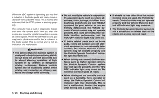 When the VDC system is operating, you may feel       ● Do not modify the vehicle’s suspension.      ● If wheels or tires other than the recom-
a pulsation in the brake pedal and hear a noise or     If suspension parts such as shock ab-          mended ones are used, the Vehicle Dy-
vibration from under the hood. This is normal and      sorbers, struts, springs, stabilizer bars,     namic Control system may not operate
indicates that the VDC system is working prop-         bushings and wheels are not NISSAN             properly and the Vehicle Dynamic Con-
erly.                                                  approved for your vehicle or are ex-           trol off indicator light may come on.
The computer has a built in diagnostic feature         tremely deteriorated the Vehicle Dy-
                                                                                                    ● The Vehicle Dynamic Control system is
                                                       namic Control system may not operate
that tests the system each time you start the                                                         not a substitute for winter tires or tire
                                                       properly. This could adversely affect ve-
engine and move the vehicle forward or in reverse                                                     chains on a snow covered road.
                                                       hicle handling performance, and the
at a slow speed. When the self-test occurs, you        VDC OFF indicator light may come on.
may hear a clunk noise and/or feel a pulsation in
the brake pedal. This is normal and is not an        ● If brake related parts such as brake
indication of a malfunction.                           pads, rotors and calipers are not stan-
                                                       dard equipment or are extremely dete-
                    WARNING                            riorated, the Vehicle Dynamic Control
                                                       system may not operate properly and
● The Vehicle Dynamic Control system is                the Vehicle Dynamic Control off indica-
  designed to help improve driving stabil-             tor light may come on.
  ity but does not prevent accidents due
  to abrupt steering operation at high               ● When driving on extremely inclined sur-
  speeds or by careless or dangerous                   faces such as higher banked corners,
  driving techniques. Reduce vehicle                   the Vehicle Dynamic Control system
  speed and be especially careful when                 may not operate properly and the VDC
  driving and cornering on slippery sur-               OFF indicator light may come on. Do
  faces and always drive carefully.                    not drive on these types of roads.
                                                     ● When driving on an unstable surface
                                                       such as a turntable, ferry, elevator or
                                                       ramp, the Vehicle Dynamic Control off
                                                       indicator light may illuminate. This is
                                                       not a malfunction. Restart the engine
                                                       after driving onto a stable surface.

5-26 Starting and driving
 