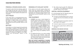 COLD WEATHER DRIVING


FREEING A FROZEN DOOR LOCK                              DRAINING OF COOLANT WATER                             3. Tire chains may be used. For details see
                                                                                                                 “Tire chains” in the “Maintenance and do-it-
To prevent a door lock from freezing, apply de-         If the vehicle is to be left outside without anti-       yourself” section of this manual.
icer through the key hole. If the lock becomes          freeze, drain the cooling system, including the
frozen, heat the key before inserting it into the key   engine block. Refill before operating the vehicle.   SPECIAL WINTER EQUIPMENT
hole or use the remote keyless entry keyfob (if so      For details, see “Changing engine coolant” in the
equipped).                                                                                                   It is recommended that the following items be
                                                        “Maintenance and do-it-yourself” section of this
                                                                                                             carried in the vehicle during winter:
ANTI-FREEZE                                             manual.
                                                                                                              ● A scraper and stiff-bristled brush to remove
In the winter when it is anticipated that the tem-      TIRE EQUIPMENT                                          ice and snow from the windows and wiper
perature will drop below 32°F (0°C), check the           1. SUMMER tires have a tread designed to               blades.
anti-freeze to assure proper winter protection.
                                                            provide superior performance on dry pave-         ● A sturdy, flat board to be placed under the
For details, see “Engine cooling system” in the
                                                            ment. However, the performance of these             jack to give it firm support.
“Maintenance and do-it-yourself” section of this
manual.                                                     tires will be substantially reduced in snowy
                                                            and icy conditions. If you operate your ve-       ● A shovel to dig the vehicle out of snowdrifts.
BATTERY                                                     hicle on snowy or icy roads, NISSAN recom-        ● Extra window washer fluid to refill the reser-
                                                            mends the use of MUD & SNOW or ALL                  voir tank.
If the battery is not fully charged during extremely
                                                            SEASON TIRES on all four wheels. Please
cold weather conditions, the battery fluid may
freeze and damage the battery. To maintain maxi-            consult a NISSAN dealer for the tire type,       DRIVING ON SNOW OR ICE
mum efficiency, the battery should be checked               size, speed rating and availability informa-
regularly. For details, see “Battery” in the “Main-         tion.                                                                WARNING
tenance and do-it-yourself” section of this              2. For additional traction on icy roads, studded    ● Wet ice (32°F, 0°C and freezing rain),
manual.                                                     tires may be used. However, some U.S.              very cold snow or ice can be slick and
                                                            states and Canadian provinces prohibit their       very hard to drive on. The vehicle will
                                                            use. Check local, state and provincial laws        have much less traction or “grip” under
                                                            before installing studded tires.                   these conditions. Try to avoid driving on
                                                                                                               wet ice until the road is salted or
                                                        Skid and traction capabilities of studded              sanded.
                                                        snow tires on wet or dry surfaces may be
                                                        poorer than that of non-studded snow tires.
                                                                                                                             Starting and driving 5-27
 