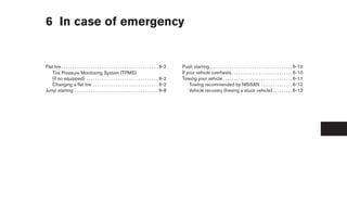 6 In case of emergency


Flat tire . . . . . . . . . . . . . . . . . . . . . . . . . . . . . . . . . . . . . . . . . . . 6-2   Push starting. . . . . . . . . . . . . . . . . . . . . . . . . . . . . . . . . . . . . 6-10
    Tire Pressure Monitoring System (TPMS)                                                            If your vehicle overheats . . . . . . . . . . . . . . . . . . . . . . . . . . . 6-10
    (if so equipped) . . . . . . . . . . . . . . . . . . . . . . . . . . . . . . . . 6-2              Towing your vehicle . . . . . . . . . . . . . . . . . . . . . . . . . . . . . . . 6-11
    Changing a flat tire . . . . . . . . . . . . . . . . . . . . . . . . . . . . . 6-2                    Towing recommended by NISSAN . . . . . . . . . . . . . . 6-12
Jump starting . . . . . . . . . . . . . . . . . . . . . . . . . . . . . . . . . . . . . 6-8               Vehicle recovery (freeing a stuck vehicle) . . . . . . . . . 6-13
 