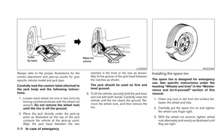 LCE0020                                                WCE0048
Always refer to the proper illustrations for the      notches in the front or the rear as shown.          Installing the spare tire
correct placement and jack-up points for your         Also fit the groove of the jack head between
specific vehicle model and jack type.                 the notches as shown.                               The spare tire is designed for emergency
                                                                                                          use. See specific instructions under the
Carefully read the caution label attached to          The jack should be used on firm and                 heading “Wheels and tires” in the “Mainte-
the jack body and the following instruc-              level ground.
                                                                                                          nance and do-it-yourself” section of this
tions.                                             3. To lift the vehicle, securely hold the jack lever   manual.
 1. Loosen each wheel nut one or two turns by         and rod with both hands. Carefully raise the
                                                      vehicle until the tire clears the ground. Re-        1. Clean any mud or dirt from the surface be-
    turning counterclockwise with the wheel nut                                                               tween the wheel and hub.
    wrench. Do not remove the wheel nuts              move the wheel nuts, and then remove the
    until the tire is off the ground.                 tire.                                                2. Carefully put the spare tire on and tighten
                                                                                                              the wheel nuts finger tight.
 2. Place the jack directly under the jack-up
    point as illustrated so the top of the jack                                                            3. With the wheel nut wrench, tighten wheel
    contacts the vehicle at the jack-up point.                                                                nuts alternately and evenly as illustrated until
    Align the jack head between the two                                                                       they are tight.
6-6 In case of emergency
 