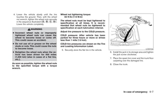 4. Lower the vehicle slowly until the tire       Wheel nut tightening torque:
    touches the ground. Then, with the wheel        83 ft-lb (113 N·m)
    nut wrench, tighten the wheel nuts securely
                                                  The wheel nuts must be kept tightened to
    in the sequence illustrated (᭺, ᭺, ᭺, ᭺).
                                 A B C D
                                                  specification at all times. It is recom-
    Lower the vehicle completely.
                                                  mended that wheel nuts be tightened to
                                                  specification at each lubrication interval.
                   WARNING
                                                  Adjust tire pressure to the COLD pressure.
● Incorrect wheel nuts or improperly
  tightened wheel nuts can cause the              COLD pressure: After vehicle has been
  wheel to become loose or come off.              parked for three hours or more or driven
  This could cause an accident.                   less than 1 mile (1.6 km).
● Do not use oil or grease on the wheel           COLD tire pressures are shown on the Tire
  studs or nuts. This could cause the nuts        and Loading Information Label.
  to become loose.                                                                                                                             LCE0136
                                                   5. Securely store the flat tire in the vehicle.
● Retighten the wheel nuts when the ve-                                                              6. Install the jack in its storage area and tighten
  hicle has been driven for 600 miles                                                                   the jack screw clockwise.
  (1,000 km) (also in cases of a flat tire,
                                                                                                     7. Place the spare tire cover and the trunk floor
  etc.).
                                                                                                        carpeting over the damaged tire.
As soon as possible, tighten the wheel nuts                                                          8. Close the trunk.
to the specified torque with a torque
wrench.




                                                                                                                    In case of emergency 6-7
 