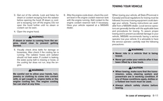 TOWING YOUR VEHICLE


3. Get out of the vehicle. Look and listen for     6. After the engine cools down, check the cool-     When towing your vehicle, all State (Provincial in
   steam or coolant escaping from the radiator        ant level in the engine coolant reservoir tank   Canada) and local regulations for towing must be
   before opening the hood. (If steam or cool-        with the engine running. Add coolant to the      followed. Incorrect towing equipment could dam-
   ant is escaping, turn off the engine.) Do not      engine coolant reservoir tank if necessary.      age your vehicle. Towing instructions are avail-
   open the hood further until no steam or            Have your vehicle repaired at a NISSAN           able from a NISSAN dealer. Local service opera-
   coolant can be seen.                               dealer.                                          tors are generally familiar with the applicable laws
4. Open the engine hood.                                                                               and procedures for towing. To assure proper
                                                                                                       towing and to prevent accidental damage to your
                   WARNING                                                                             vehicle, NISSAN recommends having a service
                                                                                                       operator tow your vehicle. It is advisable to have
If steam or water is coming from the en-                                                               the service operator carefully read the following
gine, stand clear to prevent getting
                                                                                                       precautions:
burned.
5. Visually check drive belts for damage or                                                                                 WARNING
   looseness. Also check if the cooling fan is                                                         ● Never ride in a vehicle that is being
   running. The radiator hoses and radiator                                                              towed.
   should not leak water. If coolant is leaking,
   the water pump belt is missing or loose, or                                                         ● Never get under your vehicle after it has
   the cooling fan does not run, stop the en-                                                            been lifted by a tow truck.
   gine.
                                                                                                                             CAUTION
                   WARNING
                                                                                                       ● When towing, make sure that the trans-
Be careful not to allow your hands, hair,                                                                mission, axles, steering system and
jewelry or clothing to come into contact                                                                 powertrain are in working condition. If
with, or get caught in, engine belts or the                                                              any of these conditions apply, dollies or
engine cooling fan. The engine cooling                                                                   a flatbed tow truck must be used.
fan can start at any time.
                                                                                                       ● Always attach safety chains before
                                                                                                         towing.


                                                                                                                      In case of emergency 6-11
 