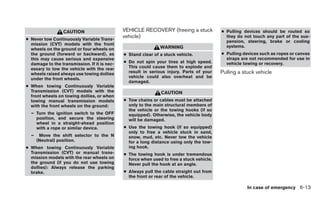 CAUTION                     VEHICLE RECOVERY (freeing a stuck            ● Pulling devices should be routed so
● Never tow Continuously Variable Trans-
                                              vehicle)                                       they do not touch any part of the sus-
                                                                                             pension, steering, brake or cooling
  mission (CVT) models with the front                                                        systems.
  wheels on the ground or four wheels on                       WARNING
  the ground (forward or backward), as        ● Stand clear of a stuck vehicle.            ● Pulling devices such as ropes or canvas
  this may cause serious and expensive                                                       straps are not recommended for use in
  damage to the transmission. If it is nec-   ● Do not spin your tires at high speed.        vehicle towing or recovery.
  essary to tow the vehicle with the rear       This could cause them to explode and
  wheels raised always use towing dollies       result in serious injury. Parts of your    Pulling a stuck vehicle
  under the front wheels.                       vehicle could also overheat and be
                                                damaged.
● When towing Continuously Variable
  Transmission (CVT) models with the                           CAUTION
  front wheels on towing dollies, or when
  towing manual transmission models           ● Tow chains or cables must be attached
  with the front wheels on the ground:          only to the main structural members of
                                                the vehicle or the towing hooks (if so
  – Turn the ignition switch to the OFF         equipped). Otherwise, the vehicle body
    position, and secure the steering           will be damaged.
    wheel in a straight-ahead position
    with a rope or similar device.            ● Use the towing hook (if so equipped)
                                                only to free a vehicle stuck in sand,
  –    Move the shift selector to the N         snow, mud, etc. Never tow the vehicle
      (Neutral) position.                       for a long distance using only the tow-
● When towing Continuously Variable             ing hook.
  Transmission (CVT) or manual trans-         ● The towing hook is under tremendous
  mission models with the rear wheels on        force when used to free a stuck vehicle.
  the ground (if you do not use towing          Never pull the hook at an angle.
  dollies): Always release the parking
  brake.                                      ● Always pull the cable straight out from
                                                the front or rear of the vehicle.

                                                                                                       In case of emergency 6-13
 