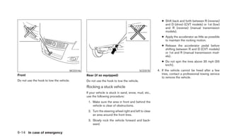 ● Shift back and forth between R (reverse)
                                                                                                           and D (drive) (CVT models) or 1st (low)
                                                                                                           and R (reverse) (manual transmission
                                                                                                           models).
                                                                                                         ● Apply the accelerator as little as possible
                                                                                                           to maintain the rocking motion.
                                                                                                         ● Release the accelerator pedal before
                                                                                                           shifting between R and D (CVT models)
                                                                                                           or 1st and R (manual transmission mod-
                                                                                                           els).
                                                                                                         ● Do not spin the tires above 35 mph (55
                                                                                                           km/h).
                                      WCE0146                                             SCE0578     4. If the vehicle cannot be freed after a few
Front                                           Rear (if so equipped)                                    tries, contact a professional towing service
                                                                                                         to remove the vehicle.
Do not use the hook to tow the vehicle.         Do not use the hook to tow the vehicle.
                                                Rocking a stuck vehicle
                                                If your vehicle is stuck in sand, snow, mud, etc.,
                                                use the following procedure:
                                                 1. Make sure the area in front and behind the
                                                    vehicle is clear of obstructions.
                                                 2. Turn the steering wheel right and left to clear
                                                    an area around the front tires.
                                                 3. Slowly rock the vehicle forward and back-
                                                    ward.

6-14 In case of emergency
 