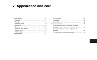 7 Appearance and care


Cleaning exterior . . . . . . . . . . . . . . . . . . . . . . . . . . . . . . . . . . 7-2          Air fresheners . . . . . . . . . . . . . . . . . . . . . . . . . . . . . . . . . . 7-5
   Washing . . . . . . . . . . . . . . . . . . . . . . . . . . . . . . . . . . . . . . 7-2         Floor mats . . . . . . . . . . . . . . . . . . . . . . . . . . . . . . . . . . . . . 7-5
   Waxing . . . . . . . . . . . . . . . . . . . . . . . . . . . . . . . . . . . . . . . . 7-2      Seat belts . . . . . . . . . . . . . . . . . . . . . . . . . . . . . . . . . . . . . 7-6
   Removing spots . . . . . . . . . . . . . . . . . . . . . . . . . . . . . . . . 7-3            Corrosion protection . . . . . . . . . . . . . . . . . . . . . . . . . . . . . . . 7-6
   Underbody . . . . . . . . . . . . . . . . . . . . . . . . . . . . . . . . . . . . 7-3           Most common factors contributing to vehicle
   Glass . . . . . . . . . . . . . . . . . . . . . . . . . . . . . . . . . . . . . . . . . 7-3     corrosion . . . . . . . . . . . . . . . . . . . . . . . . . . . . . . . . . . . . . . 7-6
   Aluminum alloy wheels . . . . . . . . . . . . . . . . . . . . . . . . . . 7-3                   Environmental factors influence the rate of
   Chrome parts . . . . . . . . . . . . . . . . . . . . . . . . . . . . . . . . . . 7-4            corrosion . . . . . . . . . . . . . . . . . . . . . . . . . . . . . . . . . . . . . . 7-6
   Tire dressings . . . . . . . . . . . . . . . . . . . . . . . . . . . . . . . . . . 7-4          To protect your vehicle from corrosion . . . . . . . . . . . . 7-6
Cleaning interior. . . . . . . . . . . . . . . . . . . . . . . . . . . . . . . . . . . 7-4
 