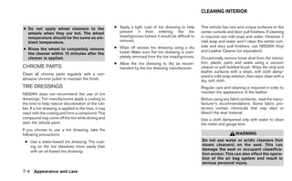 CLEANING INTERIOR


● Do not apply wheel cleaners to the                      ● Apply a light coat of tire dressing to help     This vehicle has new and unique surfaces on the
  wheels when they are hot. The wheel                       prevent it from entering the tire               center console and door pull finishers. If cleaning
  temperature should be the same as am-                     tread/grooves (where it would be difficult to   is required use mild soap and water. However if
  bient temperature.                                        remove).                                        mild soap and water won’t clean the center con-
                                                          ● Wipe off excess tire dressing using a dry       sole and door pull finishers, use NISSAN Vinyl
● Rinse the wheel to completely remove                                                                      and Leather Cleaner (or equivalent).
  the cleaner within 15 minutes after the                   towel. Make sure the tire dressing is com-
  cleaner is applied.                                       pletely removed from the tire tread/grooves.    Occasionally remove loose dust from the interior
                                                          ● Allow the tire dressing to dry as recom-        trim, plastic parts and seats using a vacuum
CHROME PARTS                                                mended by the tire dressing manufacturer.       cleaner or soft bristled brush. Wipe the vinyl and
                                                                                                            leather surfaces with a clean, soft cloth damp-
Clean all chrome parts regularly with a non-
                                                                                                            ened in mild soap solution, then wipe clean with a
abrasive chrome polish to maintain the finish.                                                              dry, soft cloth.
TIRE DRESSINGS                                                                                              Regular care and cleaning is required in order to
NISSAN does not recommend the use of tire                                                                   maintain the appearance of the leather.
dressings. Tire manufacturers apply a coating to                                                            Before using any fabric protector, read the manu-
the tires to help reduce discoloration of the rub-                                                          facturer’s recommendations. Some fabric pro-
ber. If a tire dressing is applied to the tires, it may                                                     tectors contain chemicals that may stain or
react with the coating and form a compound. This                                                            bleach the seat material.
compound may come off the tire while driving and                                                            Use a cloth dampened only with water to clean
stain the vehicle paint.                                                                                    the meter and gauge lens.
If you choose to use a tire dressing, take the
following precautions:                                                                                                           WARNING
 ● Use a water-based tire dressing. The coat-                                                               Do not use water or acidic cleaners (hot
   ing on the tire dissolves more easily than                                                               steam cleaners) on the seat. This can
   with an oil-based tire dressing.                                                                         damage the seat or occupant classifica-
                                                                                                            tion sensor. This can also affect the opera-
                                                                                                            tion of the air bag system and result in
                                                                                                            serious personal injury.

7-4 Appearance and care
 